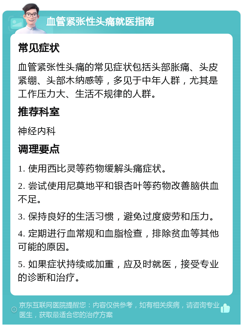 血管紧张性头痛就医指南 常见症状 血管紧张性头痛的常见症状包括头部胀痛、头皮紧绷、头部木纳感等，多见于中年人群，尤其是工作压力大、生活不规律的人群。 推荐科室 神经内科 调理要点 1. 使用西比灵等药物缓解头痛症状。 2. 尝试使用尼莫地平和银杏叶等药物改善脑供血不足。 3. 保持良好的生活习惯，避免过度疲劳和压力。 4. 定期进行血常规和血脂检查，排除贫血等其他可能的原因。 5. 如果症状持续或加重，应及时就医，接受专业的诊断和治疗。