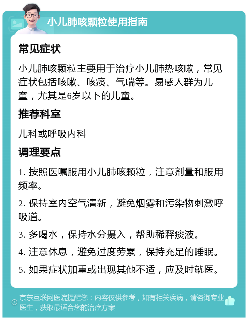 小儿肺咳颗粒使用指南 常见症状 小儿肺咳颗粒主要用于治疗小儿肺热咳嗽，常见症状包括咳嗽、咳痰、气喘等。易感人群为儿童，尤其是6岁以下的儿童。 推荐科室 儿科或呼吸内科 调理要点 1. 按照医嘱服用小儿肺咳颗粒，注意剂量和服用频率。 2. 保持室内空气清新，避免烟雾和污染物刺激呼吸道。 3. 多喝水，保持水分摄入，帮助稀释痰液。 4. 注意休息，避免过度劳累，保持充足的睡眠。 5. 如果症状加重或出现其他不适，应及时就医。