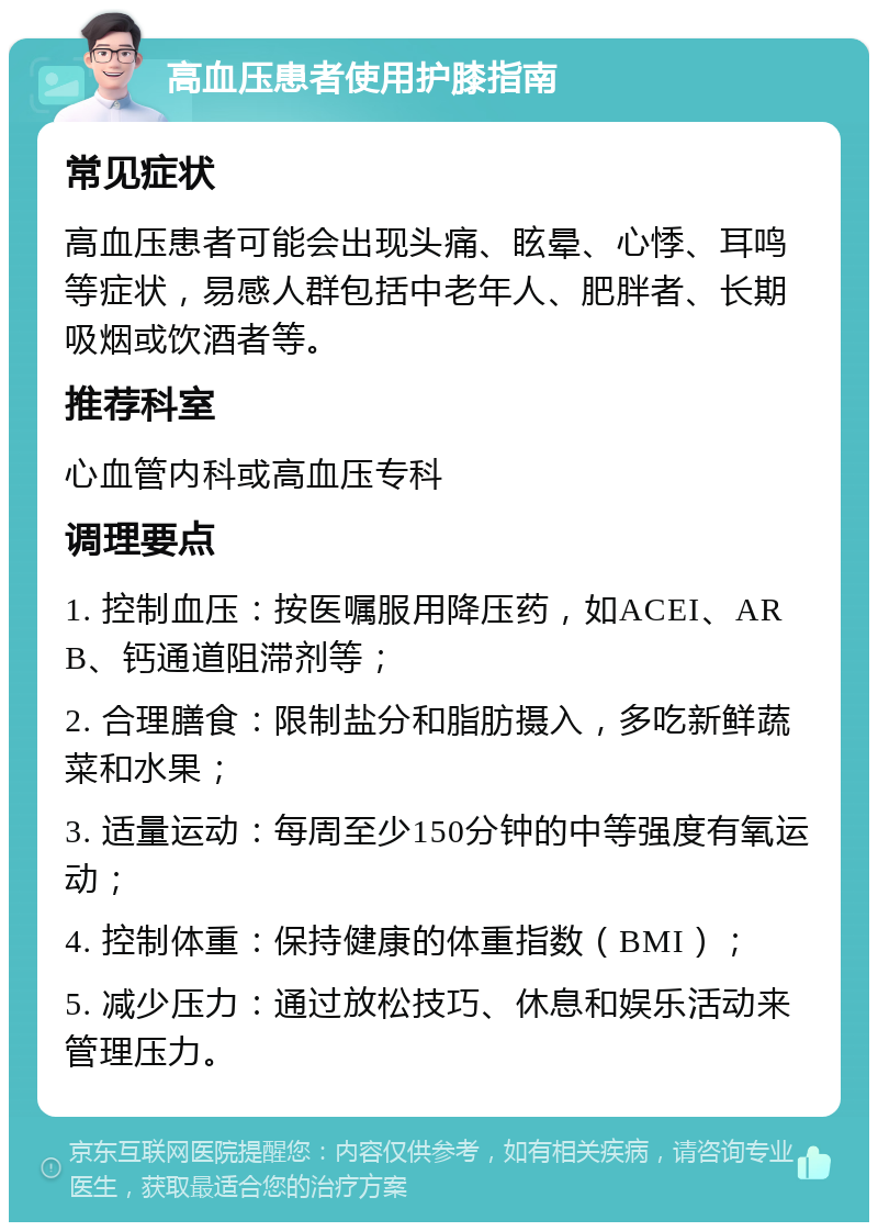 高血压患者使用护膝指南 常见症状 高血压患者可能会出现头痛、眩晕、心悸、耳鸣等症状，易感人群包括中老年人、肥胖者、长期吸烟或饮酒者等。 推荐科室 心血管内科或高血压专科 调理要点 1. 控制血压：按医嘱服用降压药，如ACEI、ARB、钙通道阻滞剂等； 2. 合理膳食：限制盐分和脂肪摄入，多吃新鲜蔬菜和水果； 3. 适量运动：每周至少150分钟的中等强度有氧运动； 4. 控制体重：保持健康的体重指数（BMI）； 5. 减少压力：通过放松技巧、休息和娱乐活动来管理压力。