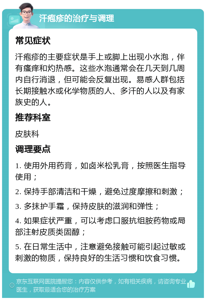 汗疱疹的治疗与调理 常见症状 汗疱疹的主要症状是手上或脚上出现小水泡，伴有瘙痒和灼热感。这些水泡通常会在几天到几周内自行消退，但可能会反复出现。易感人群包括长期接触水或化学物质的人、多汗的人以及有家族史的人。 推荐科室 皮肤科 调理要点 1. 使用外用药膏，如卤米松乳膏，按照医生指导使用； 2. 保持手部清洁和干燥，避免过度摩擦和刺激； 3. 多抹护手霜，保持皮肤的滋润和弹性； 4. 如果症状严重，可以考虑口服抗组胺药物或局部注射皮质类固醇； 5. 在日常生活中，注意避免接触可能引起过敏或刺激的物质，保持良好的生活习惯和饮食习惯。