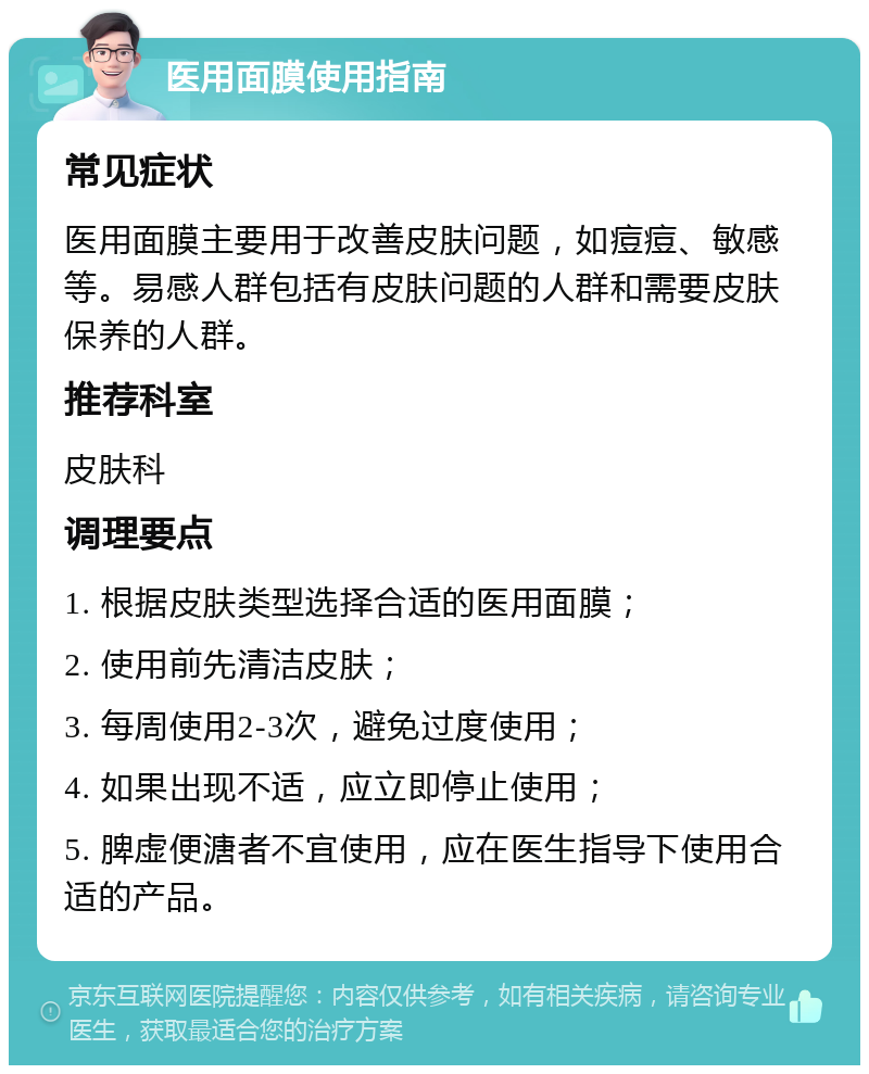 医用面膜使用指南 常见症状 医用面膜主要用于改善皮肤问题，如痘痘、敏感等。易感人群包括有皮肤问题的人群和需要皮肤保养的人群。 推荐科室 皮肤科 调理要点 1. 根据皮肤类型选择合适的医用面膜； 2. 使用前先清洁皮肤； 3. 每周使用2-3次，避免过度使用； 4. 如果出现不适，应立即停止使用； 5. 脾虚便溏者不宜使用，应在医生指导下使用合适的产品。