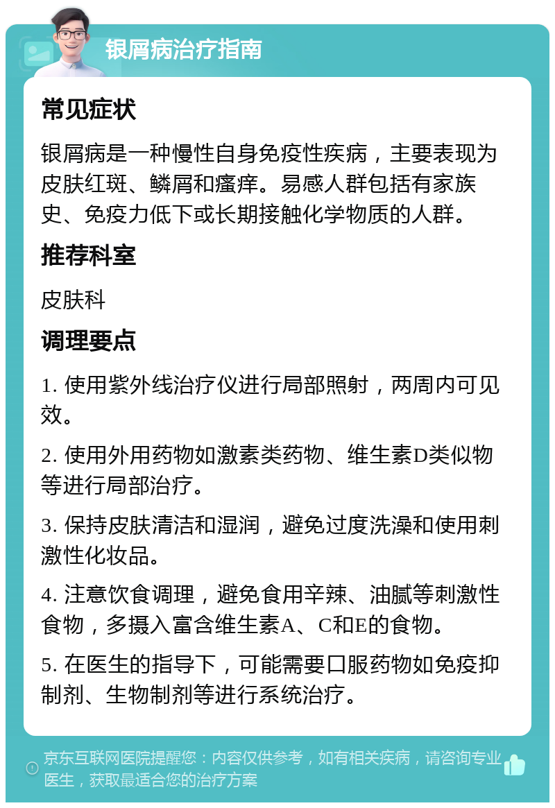 银屑病治疗指南 常见症状 银屑病是一种慢性自身免疫性疾病，主要表现为皮肤红斑、鳞屑和瘙痒。易感人群包括有家族史、免疫力低下或长期接触化学物质的人群。 推荐科室 皮肤科 调理要点 1. 使用紫外线治疗仪进行局部照射，两周内可见效。 2. 使用外用药物如激素类药物、维生素D类似物等进行局部治疗。 3. 保持皮肤清洁和湿润，避免过度洗澡和使用刺激性化妆品。 4. 注意饮食调理，避免食用辛辣、油腻等刺激性食物，多摄入富含维生素A、C和E的食物。 5. 在医生的指导下，可能需要口服药物如免疫抑制剂、生物制剂等进行系统治疗。