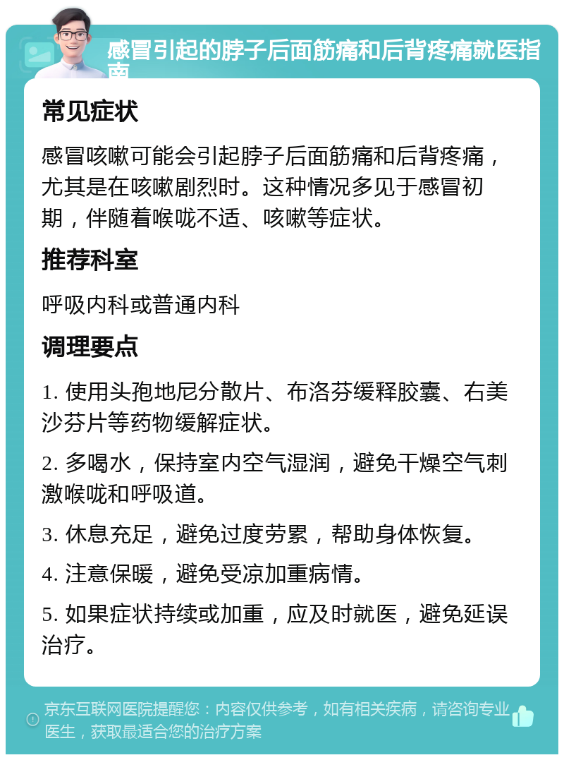 感冒引起的脖子后面筋痛和后背疼痛就医指南 常见症状 感冒咳嗽可能会引起脖子后面筋痛和后背疼痛，尤其是在咳嗽剧烈时。这种情况多见于感冒初期，伴随着喉咙不适、咳嗽等症状。 推荐科室 呼吸内科或普通内科 调理要点 1. 使用头孢地尼分散片、布洛芬缓释胶囊、右美沙芬片等药物缓解症状。 2. 多喝水，保持室内空气湿润，避免干燥空气刺激喉咙和呼吸道。 3. 休息充足，避免过度劳累，帮助身体恢复。 4. 注意保暖，避免受凉加重病情。 5. 如果症状持续或加重，应及时就医，避免延误治疗。