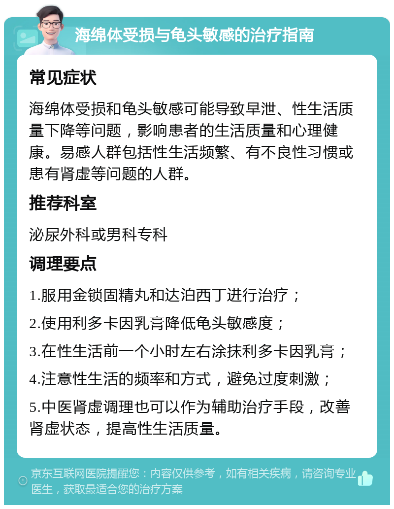 海绵体受损与龟头敏感的治疗指南 常见症状 海绵体受损和龟头敏感可能导致早泄、性生活质量下降等问题，影响患者的生活质量和心理健康。易感人群包括性生活频繁、有不良性习惯或患有肾虚等问题的人群。 推荐科室 泌尿外科或男科专科 调理要点 1.服用金锁固精丸和达泊西丁进行治疗； 2.使用利多卡因乳膏降低龟头敏感度； 3.在性生活前一个小时左右涂抹利多卡因乳膏； 4.注意性生活的频率和方式，避免过度刺激； 5.中医肾虚调理也可以作为辅助治疗手段，改善肾虚状态，提高性生活质量。