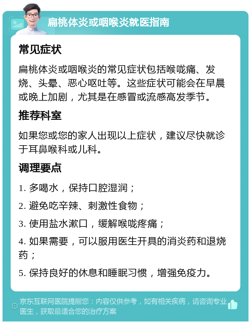 扁桃体炎或咽喉炎就医指南 常见症状 扁桃体炎或咽喉炎的常见症状包括喉咙痛、发烧、头晕、恶心呕吐等。这些症状可能会在早晨或晚上加剧，尤其是在感冒或流感高发季节。 推荐科室 如果您或您的家人出现以上症状，建议尽快就诊于耳鼻喉科或儿科。 调理要点 1. 多喝水，保持口腔湿润； 2. 避免吃辛辣、刺激性食物； 3. 使用盐水漱口，缓解喉咙疼痛； 4. 如果需要，可以服用医生开具的消炎药和退烧药； 5. 保持良好的休息和睡眠习惯，增强免疫力。