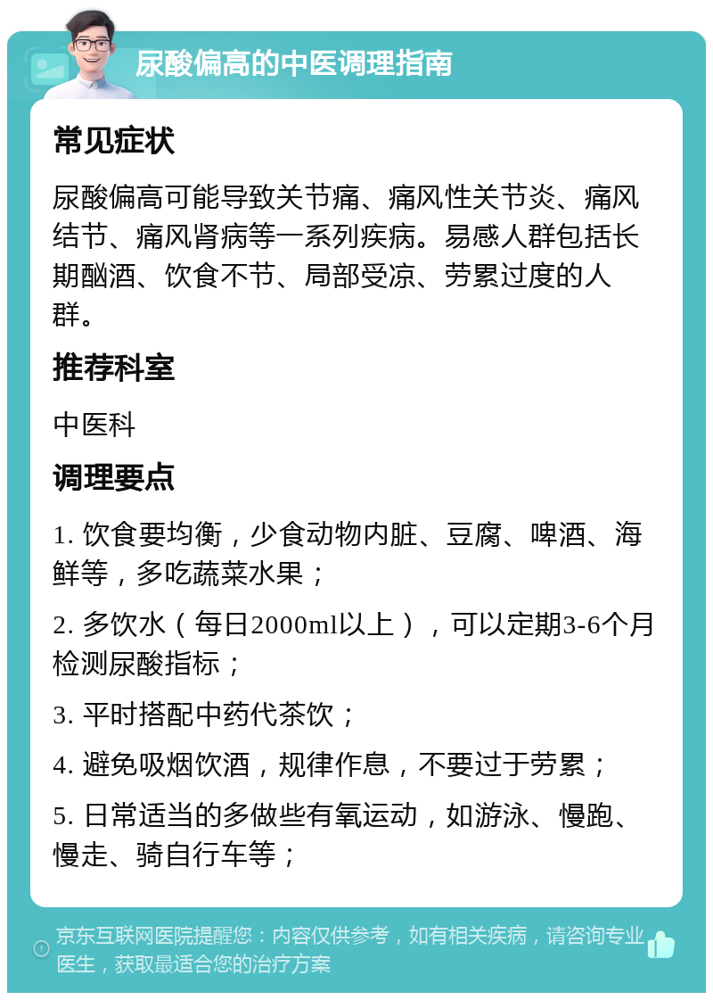 尿酸偏高的中医调理指南 常见症状 尿酸偏高可能导致关节痛、痛风性关节炎、痛风结节、痛风肾病等一系列疾病。易感人群包括长期酗酒、饮食不节、局部受凉、劳累过度的人群。 推荐科室 中医科 调理要点 1. 饮食要均衡，少食动物内脏、豆腐、啤酒、海鲜等，多吃蔬菜水果； 2. 多饮水（每日2000ml以上），可以定期3-6个月检测尿酸指标； 3. 平时搭配中药代茶饮； 4. 避免吸烟饮酒，规律作息，不要过于劳累； 5. 日常适当的多做些有氧运动，如游泳、慢跑、慢走、骑自行车等；