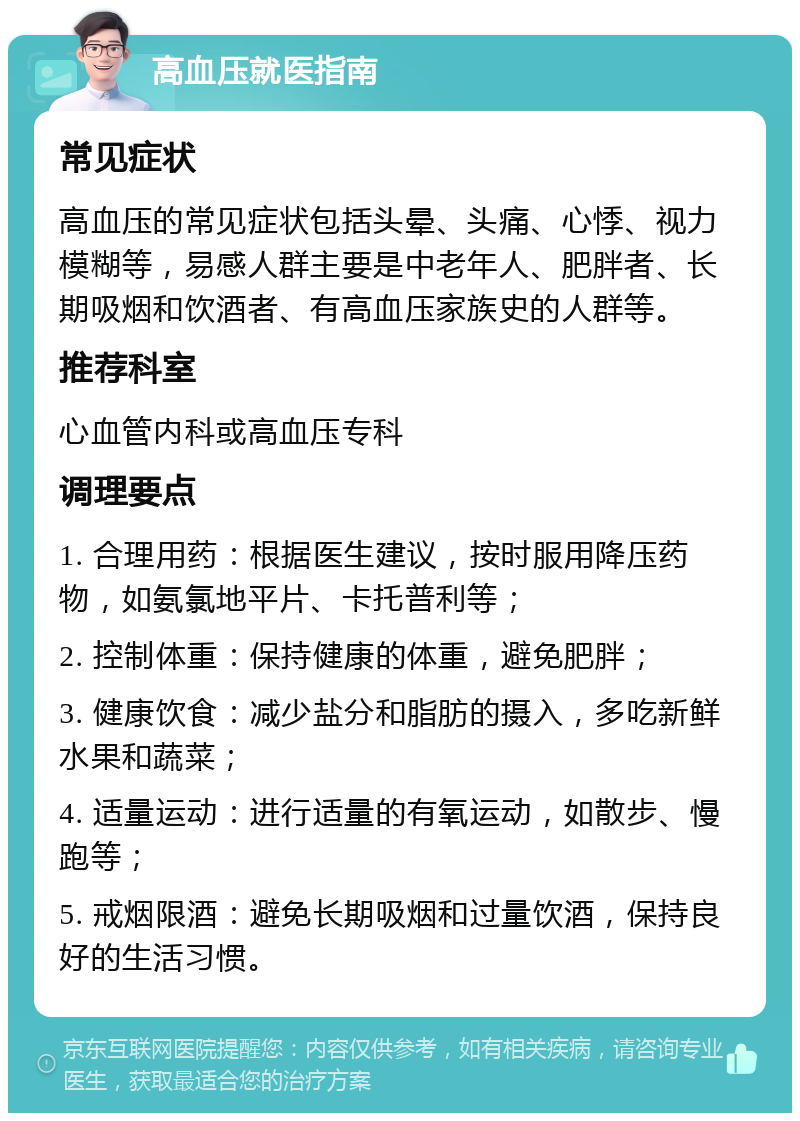 高血压就医指南 常见症状 高血压的常见症状包括头晕、头痛、心悸、视力模糊等，易感人群主要是中老年人、肥胖者、长期吸烟和饮酒者、有高血压家族史的人群等。 推荐科室 心血管内科或高血压专科 调理要点 1. 合理用药：根据医生建议，按时服用降压药物，如氨氯地平片、卡托普利等； 2. 控制体重：保持健康的体重，避免肥胖； 3. 健康饮食：减少盐分和脂肪的摄入，多吃新鲜水果和蔬菜； 4. 适量运动：进行适量的有氧运动，如散步、慢跑等； 5. 戒烟限酒：避免长期吸烟和过量饮酒，保持良好的生活习惯。