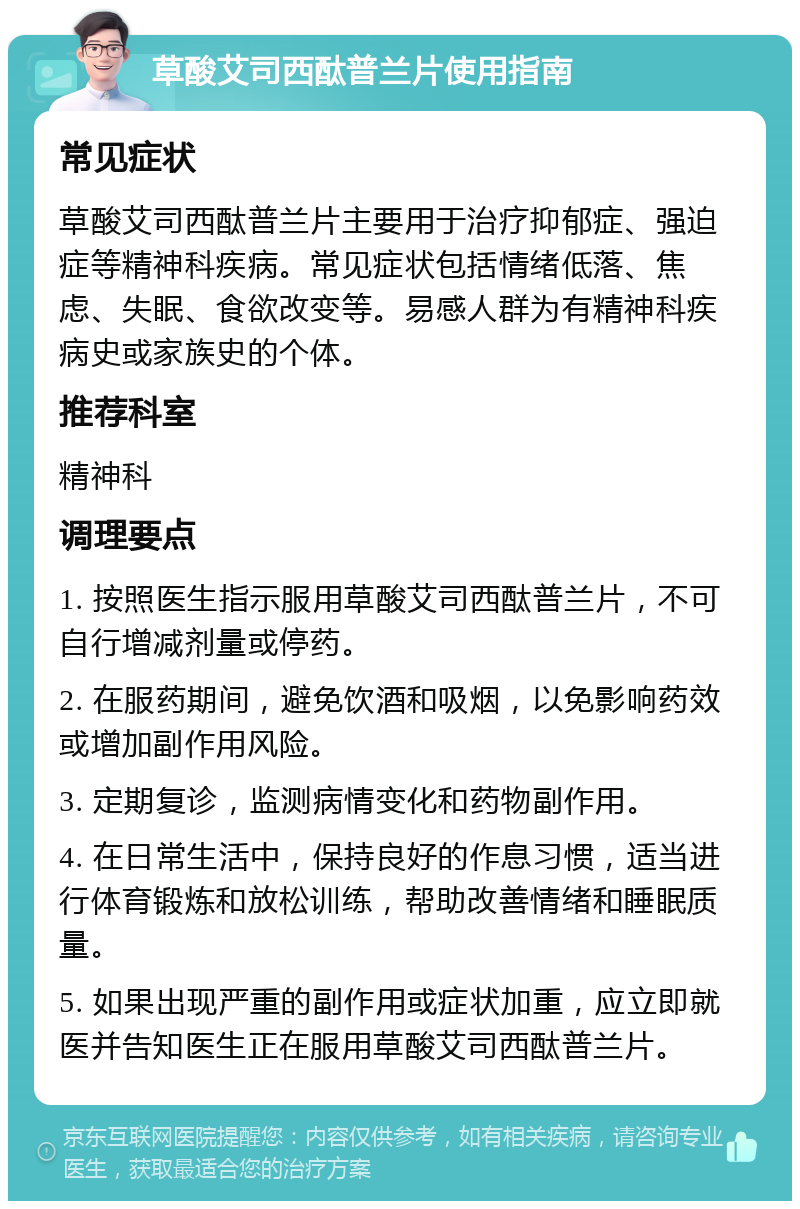 草酸艾司西酞普兰片使用指南 常见症状 草酸艾司西酞普兰片主要用于治疗抑郁症、强迫症等精神科疾病。常见症状包括情绪低落、焦虑、失眠、食欲改变等。易感人群为有精神科疾病史或家族史的个体。 推荐科室 精神科 调理要点 1. 按照医生指示服用草酸艾司西酞普兰片，不可自行增减剂量或停药。 2. 在服药期间，避免饮酒和吸烟，以免影响药效或增加副作用风险。 3. 定期复诊，监测病情变化和药物副作用。 4. 在日常生活中，保持良好的作息习惯，适当进行体育锻炼和放松训练，帮助改善情绪和睡眠质量。 5. 如果出现严重的副作用或症状加重，应立即就医并告知医生正在服用草酸艾司西酞普兰片。