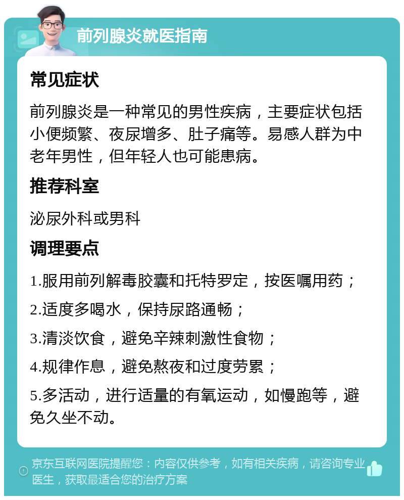 前列腺炎就医指南 常见症状 前列腺炎是一种常见的男性疾病，主要症状包括小便频繁、夜尿增多、肚子痛等。易感人群为中老年男性，但年轻人也可能患病。 推荐科室 泌尿外科或男科 调理要点 1.服用前列解毒胶囊和托特罗定，按医嘱用药； 2.适度多喝水，保持尿路通畅； 3.清淡饮食，避免辛辣刺激性食物； 4.规律作息，避免熬夜和过度劳累； 5.多活动，进行适量的有氧运动，如慢跑等，避免久坐不动。