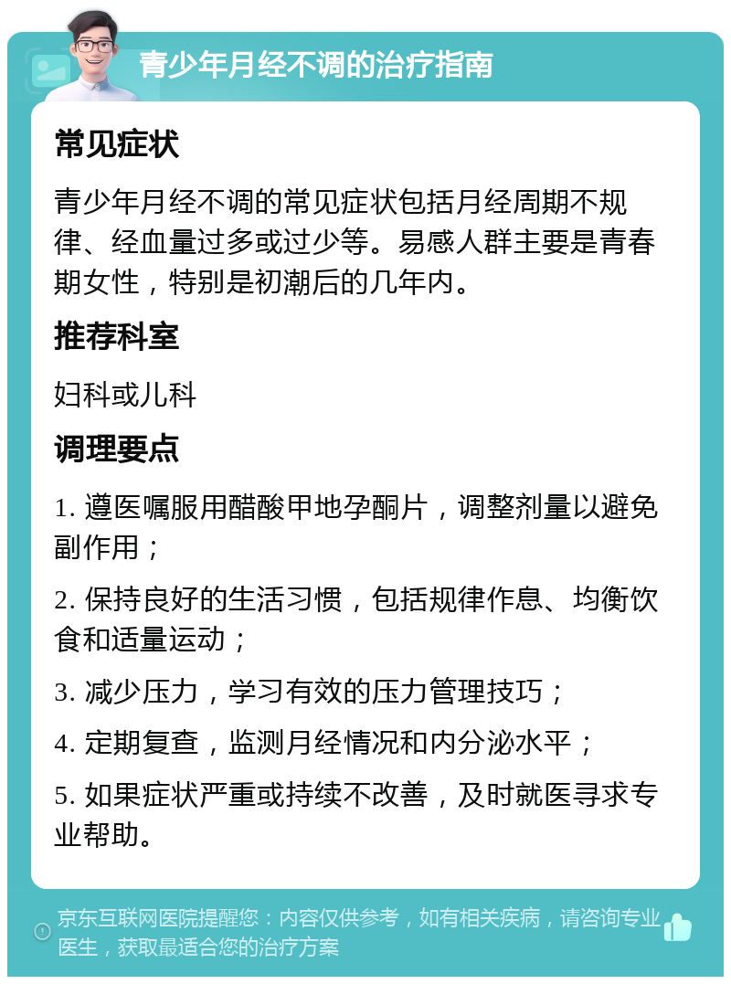 青少年月经不调的治疗指南 常见症状 青少年月经不调的常见症状包括月经周期不规律、经血量过多或过少等。易感人群主要是青春期女性，特别是初潮后的几年内。 推荐科室 妇科或儿科 调理要点 1. 遵医嘱服用醋酸甲地孕酮片，调整剂量以避免副作用； 2. 保持良好的生活习惯，包括规律作息、均衡饮食和适量运动； 3. 减少压力，学习有效的压力管理技巧； 4. 定期复查，监测月经情况和内分泌水平； 5. 如果症状严重或持续不改善，及时就医寻求专业帮助。