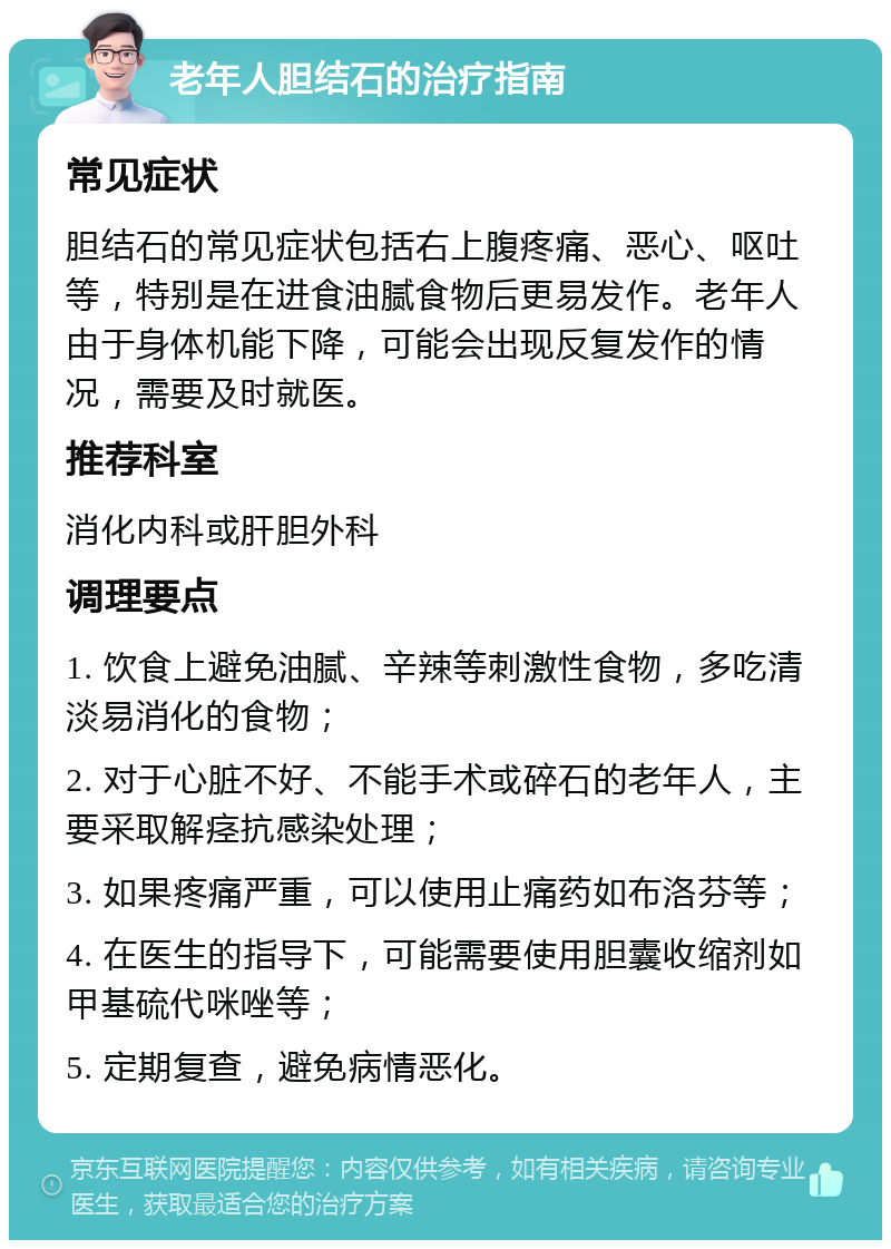 老年人胆结石的治疗指南 常见症状 胆结石的常见症状包括右上腹疼痛、恶心、呕吐等，特别是在进食油腻食物后更易发作。老年人由于身体机能下降，可能会出现反复发作的情况，需要及时就医。 推荐科室 消化内科或肝胆外科 调理要点 1. 饮食上避免油腻、辛辣等刺激性食物，多吃清淡易消化的食物； 2. 对于心脏不好、不能手术或碎石的老年人，主要采取解痉抗感染处理； 3. 如果疼痛严重，可以使用止痛药如布洛芬等； 4. 在医生的指导下，可能需要使用胆囊收缩剂如甲基硫代咪唑等； 5. 定期复查，避免病情恶化。