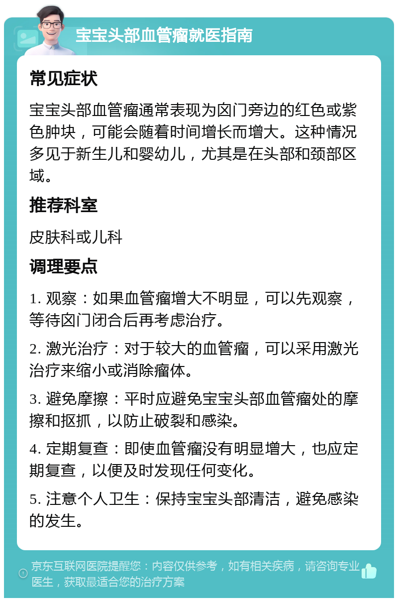 宝宝头部血管瘤就医指南 常见症状 宝宝头部血管瘤通常表现为囟门旁边的红色或紫色肿块，可能会随着时间增长而增大。这种情况多见于新生儿和婴幼儿，尤其是在头部和颈部区域。 推荐科室 皮肤科或儿科 调理要点 1. 观察：如果血管瘤增大不明显，可以先观察，等待囟门闭合后再考虑治疗。 2. 激光治疗：对于较大的血管瘤，可以采用激光治疗来缩小或消除瘤体。 3. 避免摩擦：平时应避免宝宝头部血管瘤处的摩擦和抠抓，以防止破裂和感染。 4. 定期复查：即使血管瘤没有明显增大，也应定期复查，以便及时发现任何变化。 5. 注意个人卫生：保持宝宝头部清洁，避免感染的发生。