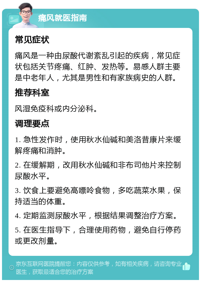 痛风就医指南 常见症状 痛风是一种由尿酸代谢紊乱引起的疾病，常见症状包括关节疼痛、红肿、发热等。易感人群主要是中老年人，尤其是男性和有家族病史的人群。 推荐科室 风湿免疫科或内分泌科。 调理要点 1. 急性发作时，使用秋水仙碱和美洛昔康片来缓解疼痛和消肿。 2. 在缓解期，改用秋水仙碱和非布司他片来控制尿酸水平。 3. 饮食上要避免高嘌呤食物，多吃蔬菜水果，保持适当的体重。 4. 定期监测尿酸水平，根据结果调整治疗方案。 5. 在医生指导下，合理使用药物，避免自行停药或更改剂量。