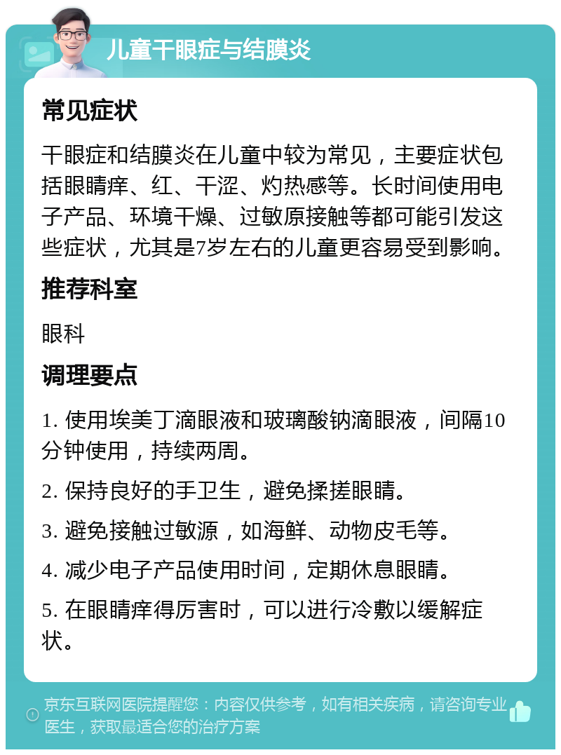 儿童干眼症与结膜炎 常见症状 干眼症和结膜炎在儿童中较为常见，主要症状包括眼睛痒、红、干涩、灼热感等。长时间使用电子产品、环境干燥、过敏原接触等都可能引发这些症状，尤其是7岁左右的儿童更容易受到影响。 推荐科室 眼科 调理要点 1. 使用埃美丁滴眼液和玻璃酸钠滴眼液，间隔10分钟使用，持续两周。 2. 保持良好的手卫生，避免揉搓眼睛。 3. 避免接触过敏源，如海鲜、动物皮毛等。 4. 减少电子产品使用时间，定期休息眼睛。 5. 在眼睛痒得厉害时，可以进行冷敷以缓解症状。