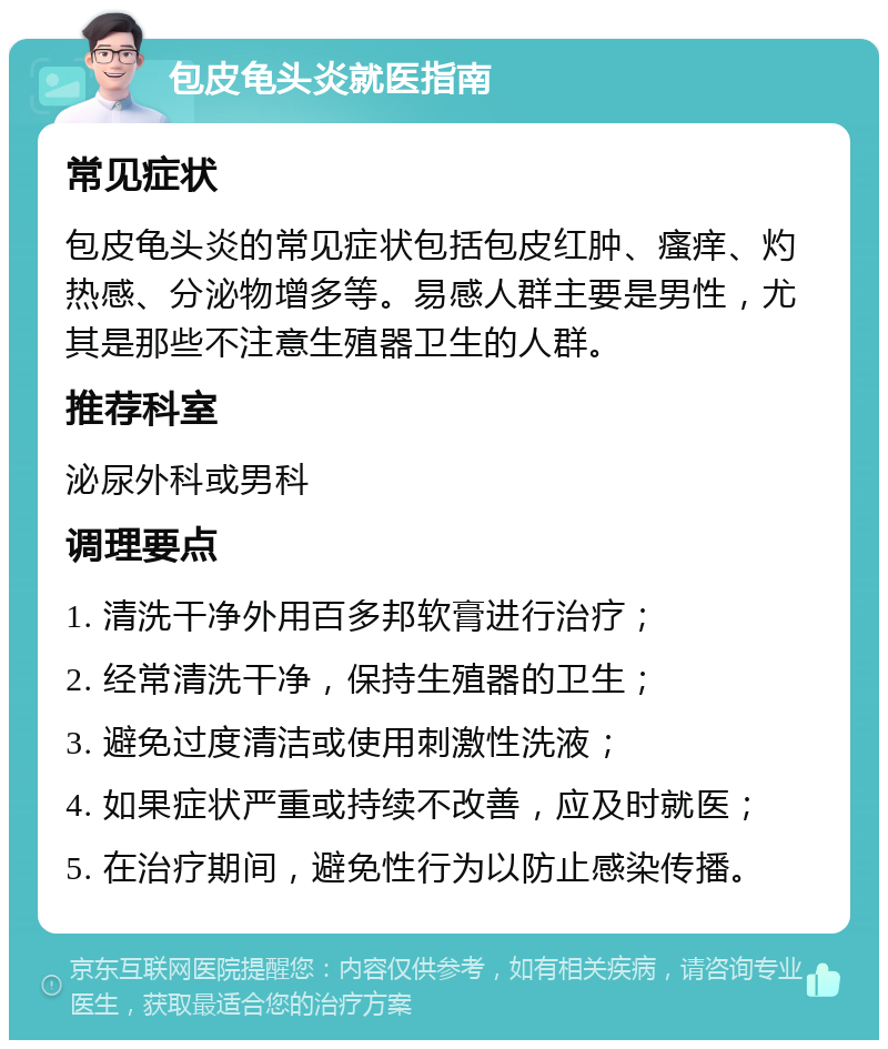 包皮龟头炎就医指南 常见症状 包皮龟头炎的常见症状包括包皮红肿、瘙痒、灼热感、分泌物增多等。易感人群主要是男性，尤其是那些不注意生殖器卫生的人群。 推荐科室 泌尿外科或男科 调理要点 1. 清洗干净外用百多邦软膏进行治疗； 2. 经常清洗干净，保持生殖器的卫生； 3. 避免过度清洁或使用刺激性洗液； 4. 如果症状严重或持续不改善，应及时就医； 5. 在治疗期间，避免性行为以防止感染传播。