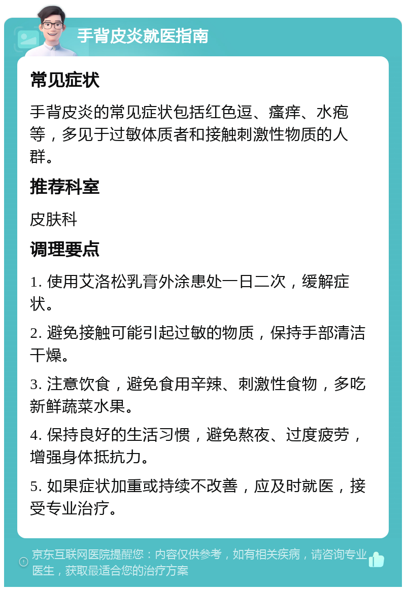 手背皮炎就医指南 常见症状 手背皮炎的常见症状包括红色逗、瘙痒、水疱等，多见于过敏体质者和接触刺激性物质的人群。 推荐科室 皮肤科 调理要点 1. 使用艾洛松乳膏外涂患处一日二次，缓解症状。 2. 避免接触可能引起过敏的物质，保持手部清洁干燥。 3. 注意饮食，避免食用辛辣、刺激性食物，多吃新鲜蔬菜水果。 4. 保持良好的生活习惯，避免熬夜、过度疲劳，增强身体抵抗力。 5. 如果症状加重或持续不改善，应及时就医，接受专业治疗。