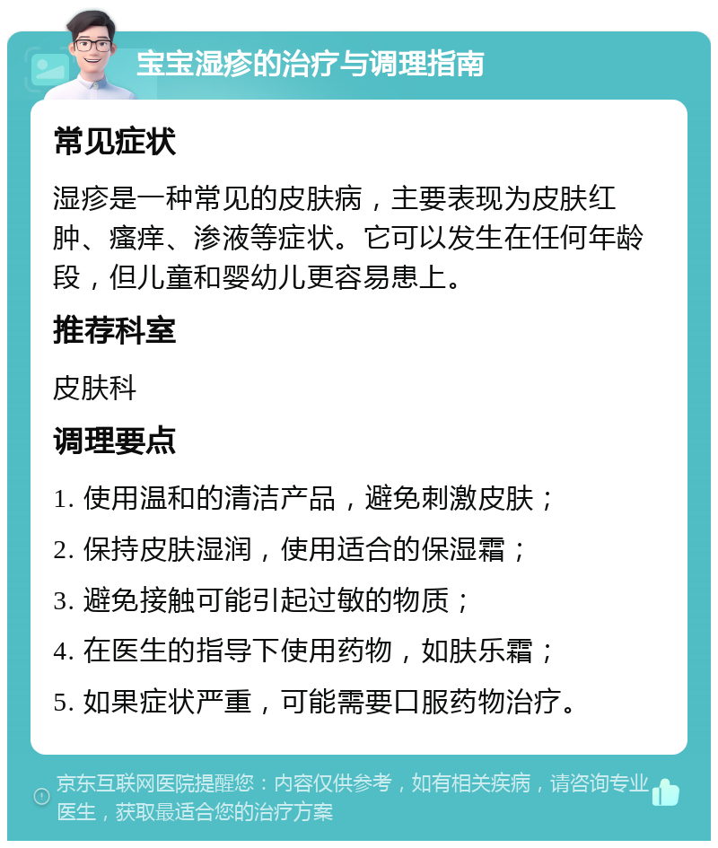 宝宝湿疹的治疗与调理指南 常见症状 湿疹是一种常见的皮肤病，主要表现为皮肤红肿、瘙痒、渗液等症状。它可以发生在任何年龄段，但儿童和婴幼儿更容易患上。 推荐科室 皮肤科 调理要点 1. 使用温和的清洁产品，避免刺激皮肤； 2. 保持皮肤湿润，使用适合的保湿霜； 3. 避免接触可能引起过敏的物质； 4. 在医生的指导下使用药物，如肤乐霜； 5. 如果症状严重，可能需要口服药物治疗。