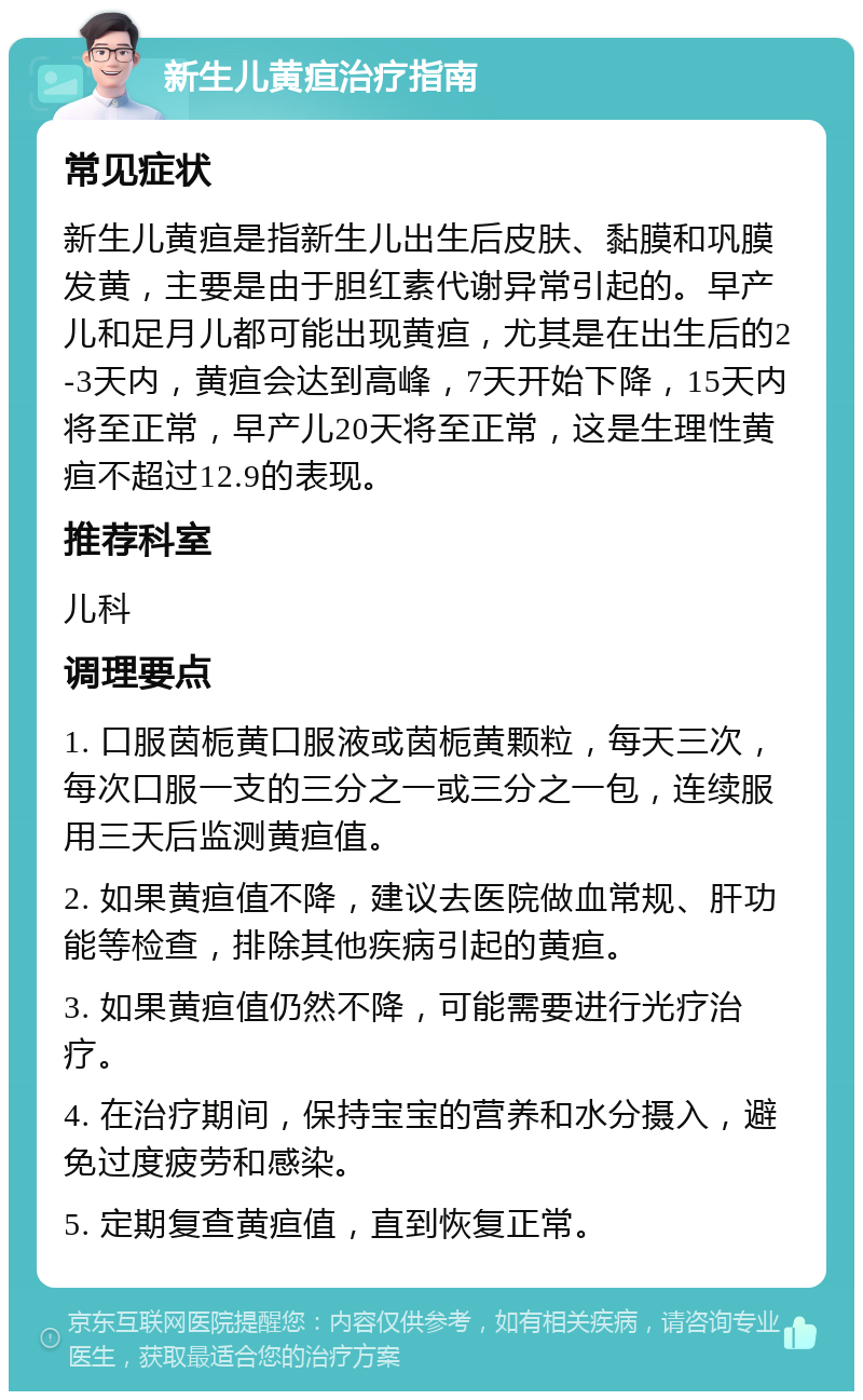 新生儿黄疸治疗指南 常见症状 新生儿黄疸是指新生儿出生后皮肤、黏膜和巩膜发黄，主要是由于胆红素代谢异常引起的。早产儿和足月儿都可能出现黄疸，尤其是在出生后的2-3天内，黄疸会达到高峰，7天开始下降，15天内将至正常，早产儿20天将至正常，这是生理性黄疸不超过12.9的表现。 推荐科室 儿科 调理要点 1. 口服茵栀黄口服液或茵栀黄颗粒，每天三次，每次口服一支的三分之一或三分之一包，连续服用三天后监测黄疸值。 2. 如果黄疸值不降，建议去医院做血常规、肝功能等检查，排除其他疾病引起的黄疸。 3. 如果黄疸值仍然不降，可能需要进行光疗治疗。 4. 在治疗期间，保持宝宝的营养和水分摄入，避免过度疲劳和感染。 5. 定期复查黄疸值，直到恢复正常。