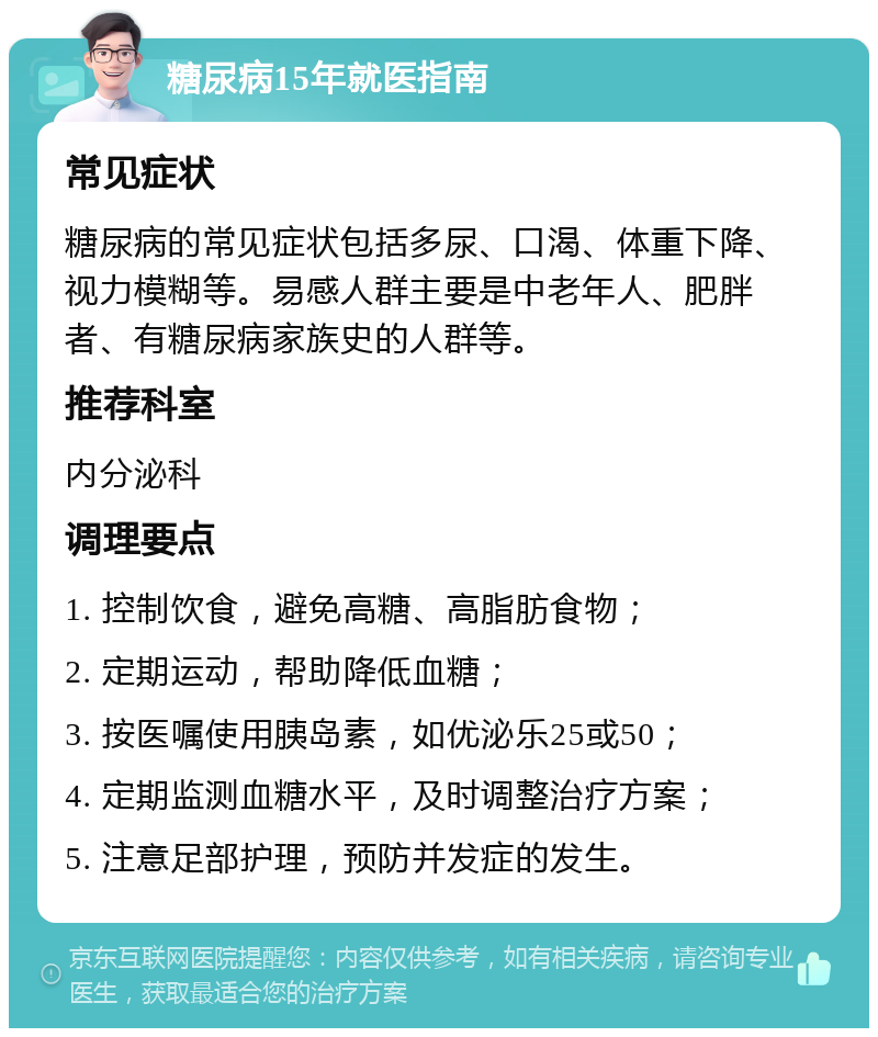 糖尿病15年就医指南 常见症状 糖尿病的常见症状包括多尿、口渴、体重下降、视力模糊等。易感人群主要是中老年人、肥胖者、有糖尿病家族史的人群等。 推荐科室 内分泌科 调理要点 1. 控制饮食，避免高糖、高脂肪食物； 2. 定期运动，帮助降低血糖； 3. 按医嘱使用胰岛素，如优泌乐25或50； 4. 定期监测血糖水平，及时调整治疗方案； 5. 注意足部护理，预防并发症的发生。