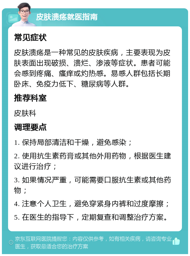 皮肤溃疡就医指南 常见症状 皮肤溃疡是一种常见的皮肤疾病，主要表现为皮肤表面出现破损、溃烂、渗液等症状。患者可能会感到疼痛、瘙痒或灼热感。易感人群包括长期卧床、免疫力低下、糖尿病等人群。 推荐科室 皮肤科 调理要点 1. 保持局部清洁和干燥，避免感染； 2. 使用抗生素药膏或其他外用药物，根据医生建议进行治疗； 3. 如果情况严重，可能需要口服抗生素或其他药物； 4. 注意个人卫生，避免穿紧身内裤和过度摩擦； 5. 在医生的指导下，定期复查和调整治疗方案。