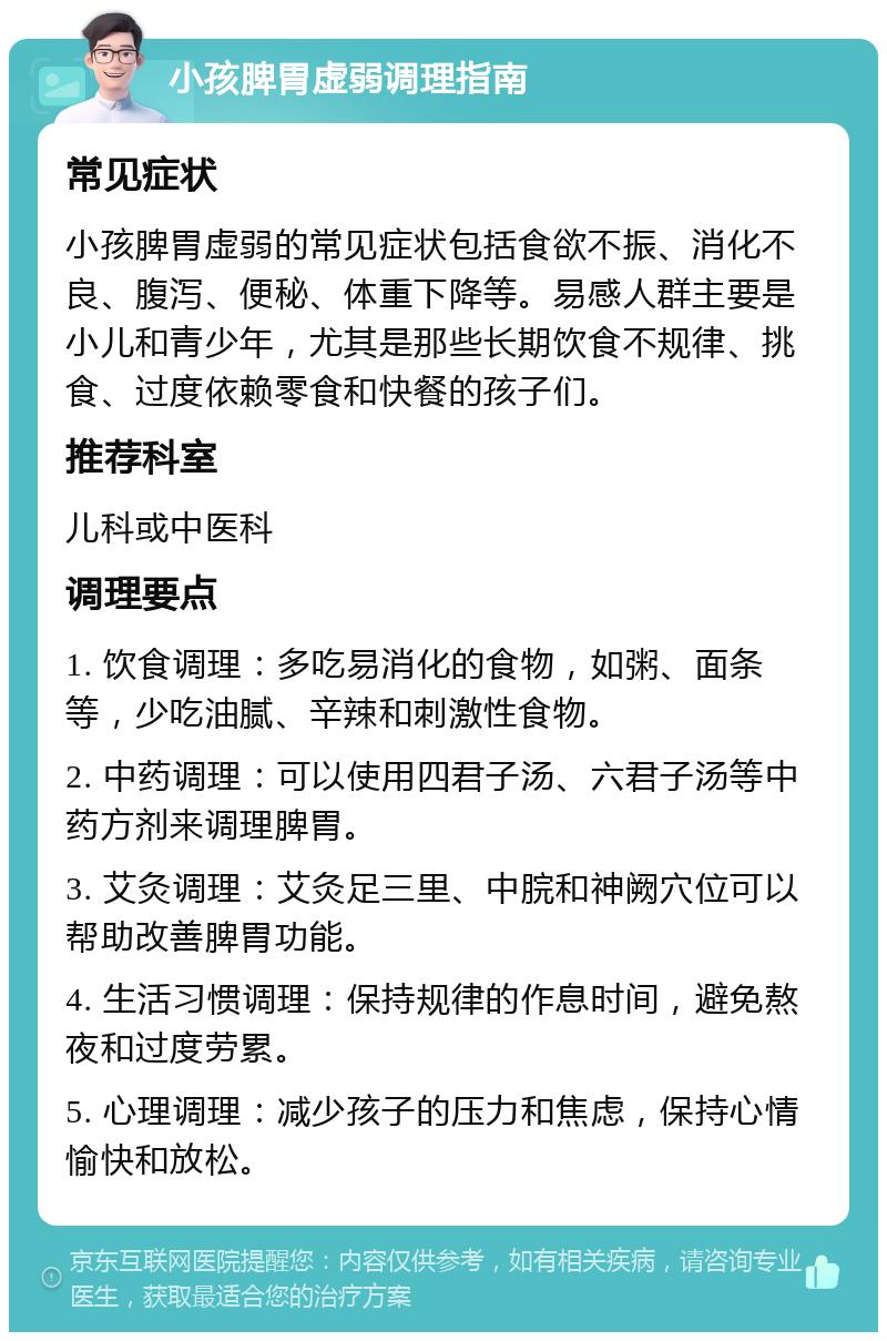 小孩脾胃虚弱调理指南 常见症状 小孩脾胃虚弱的常见症状包括食欲不振、消化不良、腹泻、便秘、体重下降等。易感人群主要是小儿和青少年，尤其是那些长期饮食不规律、挑食、过度依赖零食和快餐的孩子们。 推荐科室 儿科或中医科 调理要点 1. 饮食调理：多吃易消化的食物，如粥、面条等，少吃油腻、辛辣和刺激性食物。 2. 中药调理：可以使用四君子汤、六君子汤等中药方剂来调理脾胃。 3. 艾灸调理：艾灸足三里、中脘和神阙穴位可以帮助改善脾胃功能。 4. 生活习惯调理：保持规律的作息时间，避免熬夜和过度劳累。 5. 心理调理：减少孩子的压力和焦虑，保持心情愉快和放松。