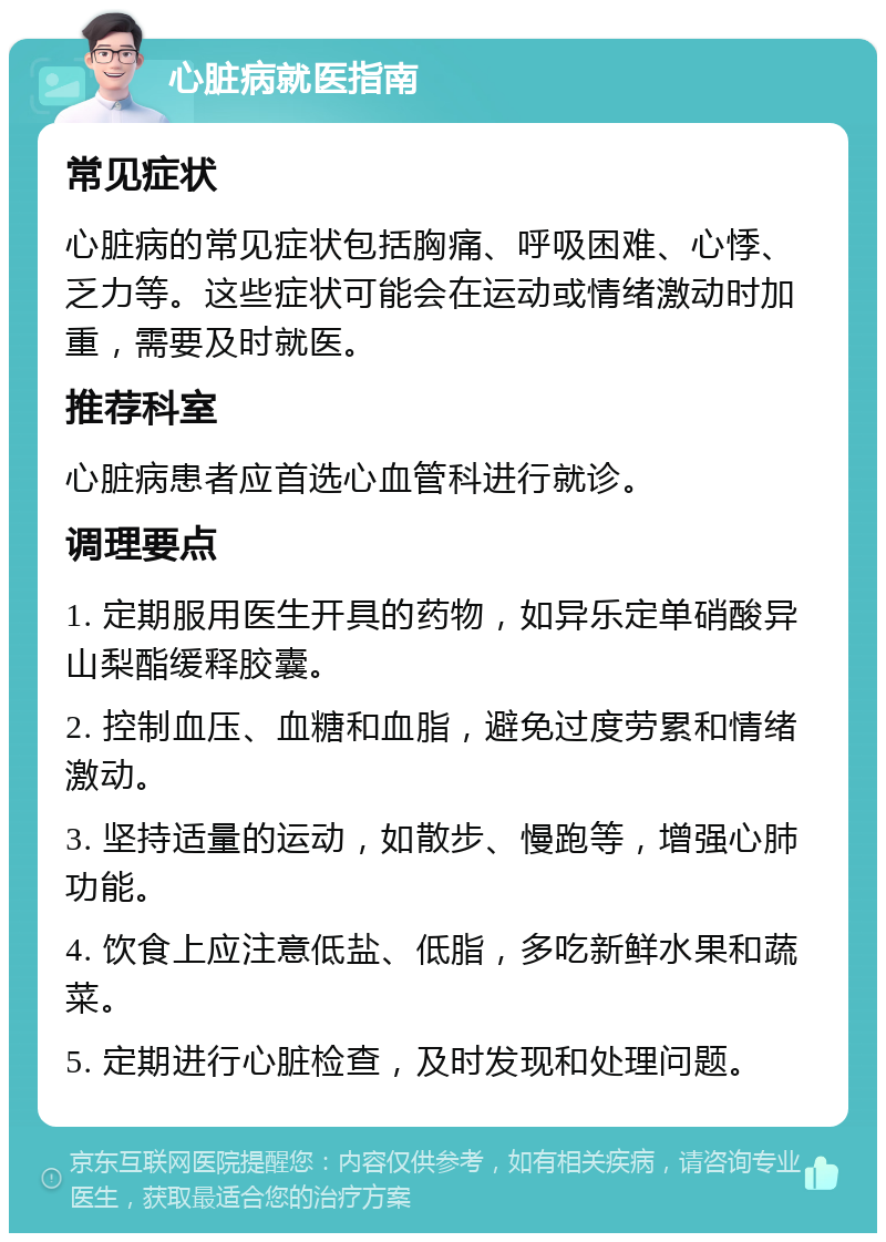 心脏病就医指南 常见症状 心脏病的常见症状包括胸痛、呼吸困难、心悸、乏力等。这些症状可能会在运动或情绪激动时加重，需要及时就医。 推荐科室 心脏病患者应首选心血管科进行就诊。 调理要点 1. 定期服用医生开具的药物，如异乐定单硝酸异山梨酯缓释胶囊。 2. 控制血压、血糖和血脂，避免过度劳累和情绪激动。 3. 坚持适量的运动，如散步、慢跑等，增强心肺功能。 4. 饮食上应注意低盐、低脂，多吃新鲜水果和蔬菜。 5. 定期进行心脏检查，及时发现和处理问题。