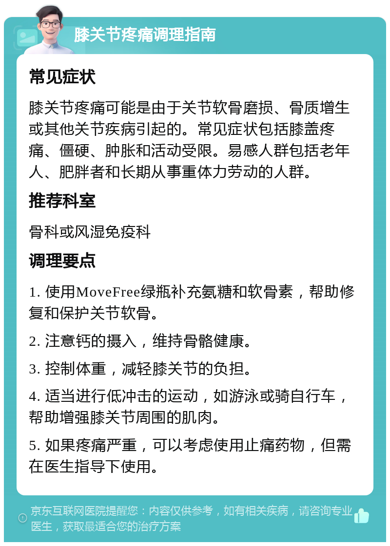 膝关节疼痛调理指南 常见症状 膝关节疼痛可能是由于关节软骨磨损、骨质增生或其他关节疾病引起的。常见症状包括膝盖疼痛、僵硬、肿胀和活动受限。易感人群包括老年人、肥胖者和长期从事重体力劳动的人群。 推荐科室 骨科或风湿免疫科 调理要点 1. 使用MoveFree绿瓶补充氨糖和软骨素，帮助修复和保护关节软骨。 2. 注意钙的摄入，维持骨骼健康。 3. 控制体重，减轻膝关节的负担。 4. 适当进行低冲击的运动，如游泳或骑自行车，帮助增强膝关节周围的肌肉。 5. 如果疼痛严重，可以考虑使用止痛药物，但需在医生指导下使用。