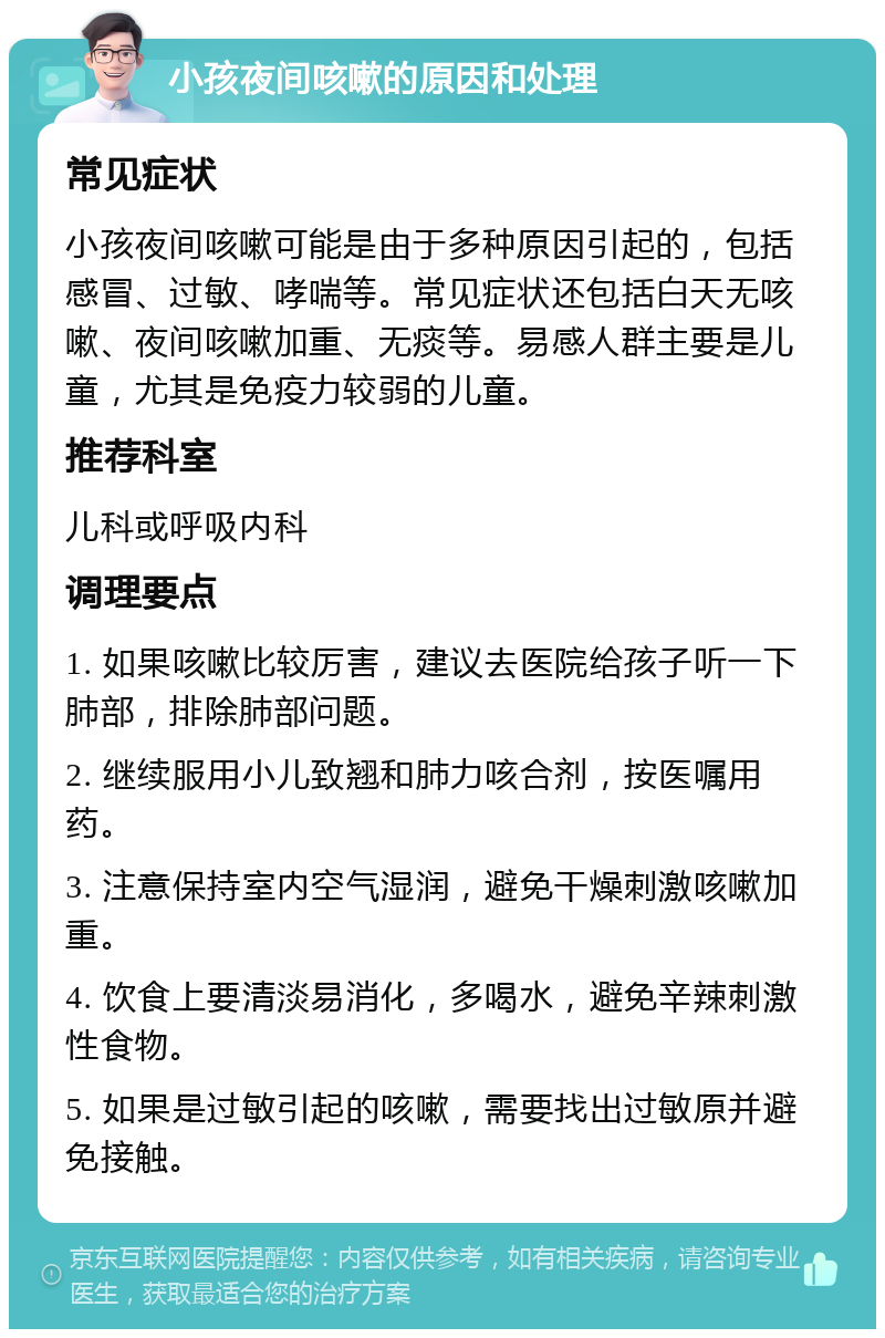 小孩夜间咳嗽的原因和处理 常见症状 小孩夜间咳嗽可能是由于多种原因引起的，包括感冒、过敏、哮喘等。常见症状还包括白天无咳嗽、夜间咳嗽加重、无痰等。易感人群主要是儿童，尤其是免疫力较弱的儿童。 推荐科室 儿科或呼吸内科 调理要点 1. 如果咳嗽比较厉害，建议去医院给孩子听一下肺部，排除肺部问题。 2. 继续服用小儿致翘和肺力咳合剂，按医嘱用药。 3. 注意保持室内空气湿润，避免干燥刺激咳嗽加重。 4. 饮食上要清淡易消化，多喝水，避免辛辣刺激性食物。 5. 如果是过敏引起的咳嗽，需要找出过敏原并避免接触。