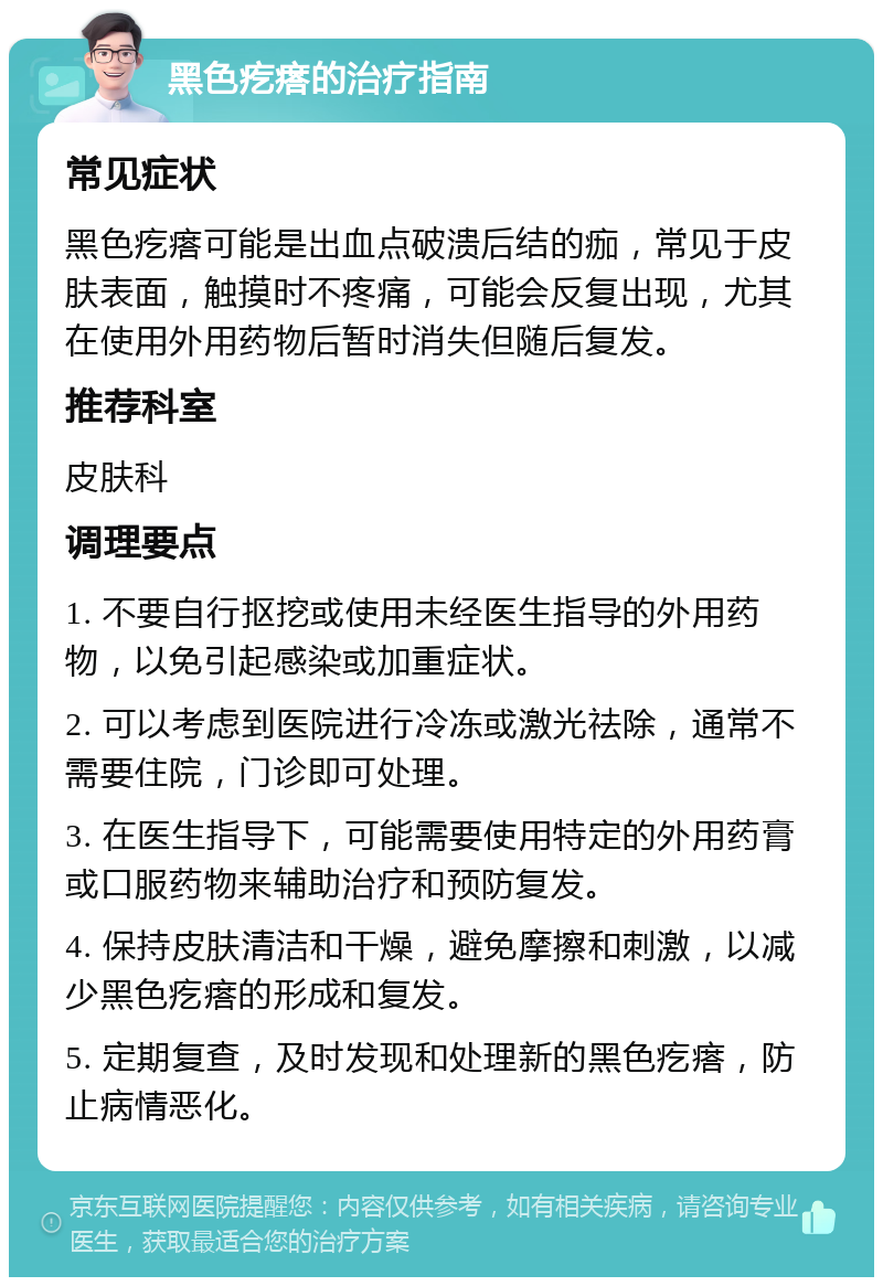 黑色疙瘩的治疗指南 常见症状 黑色疙瘩可能是出血点破溃后结的痂，常见于皮肤表面，触摸时不疼痛，可能会反复出现，尤其在使用外用药物后暂时消失但随后复发。 推荐科室 皮肤科 调理要点 1. 不要自行抠挖或使用未经医生指导的外用药物，以免引起感染或加重症状。 2. 可以考虑到医院进行冷冻或激光祛除，通常不需要住院，门诊即可处理。 3. 在医生指导下，可能需要使用特定的外用药膏或口服药物来辅助治疗和预防复发。 4. 保持皮肤清洁和干燥，避免摩擦和刺激，以减少黑色疙瘩的形成和复发。 5. 定期复查，及时发现和处理新的黑色疙瘩，防止病情恶化。