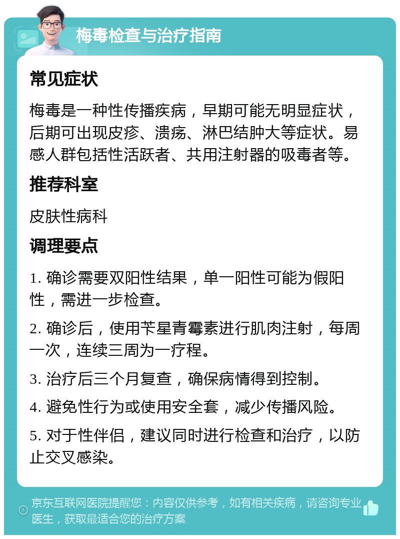 梅毒检查与治疗指南 常见症状 梅毒是一种性传播疾病，早期可能无明显症状，后期可出现皮疹、溃疡、淋巴结肿大等症状。易感人群包括性活跃者、共用注射器的吸毒者等。 推荐科室 皮肤性病科 调理要点 1. 确诊需要双阳性结果，单一阳性可能为假阳性，需进一步检查。 2. 确诊后，使用苄星青霉素进行肌肉注射，每周一次，连续三周为一疗程。 3. 治疗后三个月复查，确保病情得到控制。 4. 避免性行为或使用安全套，减少传播风险。 5. 对于性伴侣，建议同时进行检查和治疗，以防止交叉感染。