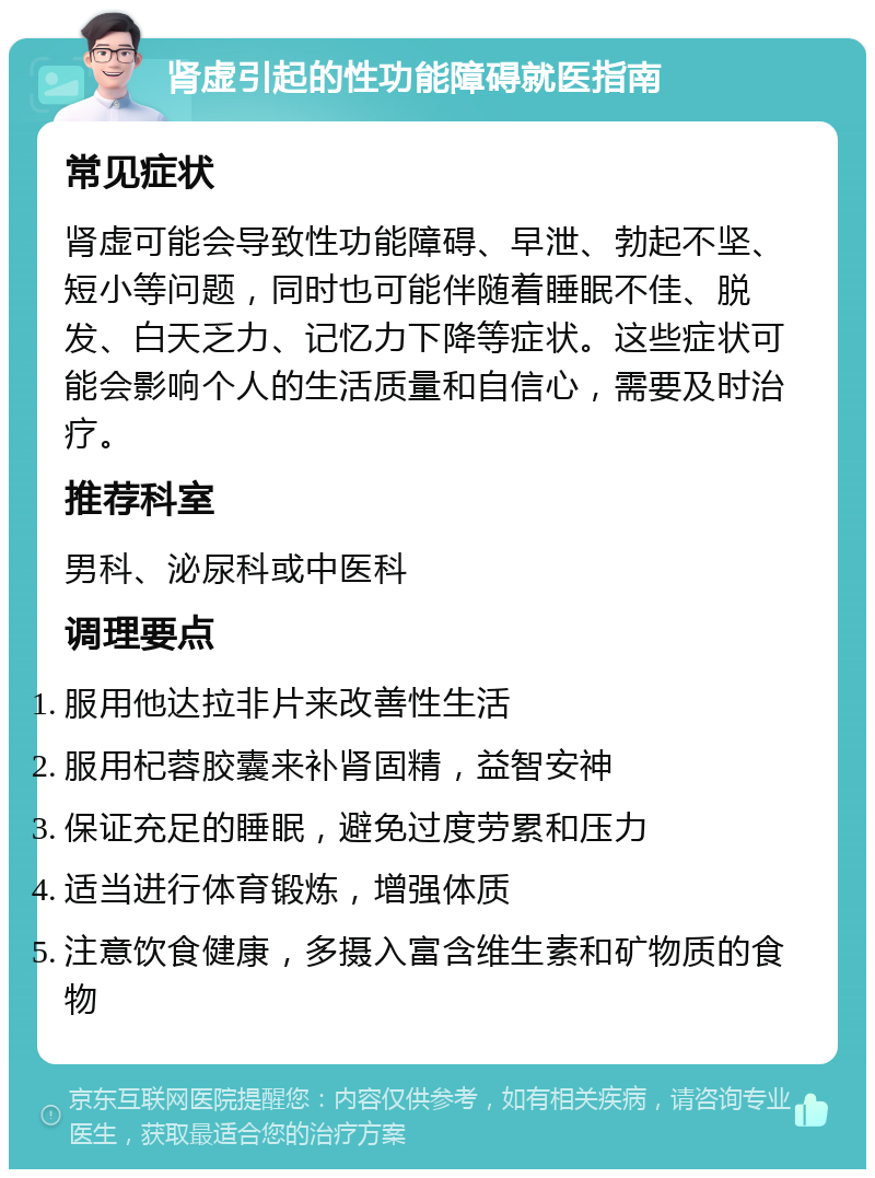 肾虚引起的性功能障碍就医指南 常见症状 肾虚可能会导致性功能障碍、早泄、勃起不坚、短小等问题，同时也可能伴随着睡眠不佳、脱发、白天乏力、记忆力下降等症状。这些症状可能会影响个人的生活质量和自信心，需要及时治疗。 推荐科室 男科、泌尿科或中医科 调理要点 服用他达拉非片来改善性生活 服用杞蓉胶囊来补肾固精，益智安神 保证充足的睡眠，避免过度劳累和压力 适当进行体育锻炼，增强体质 注意饮食健康，多摄入富含维生素和矿物质的食物