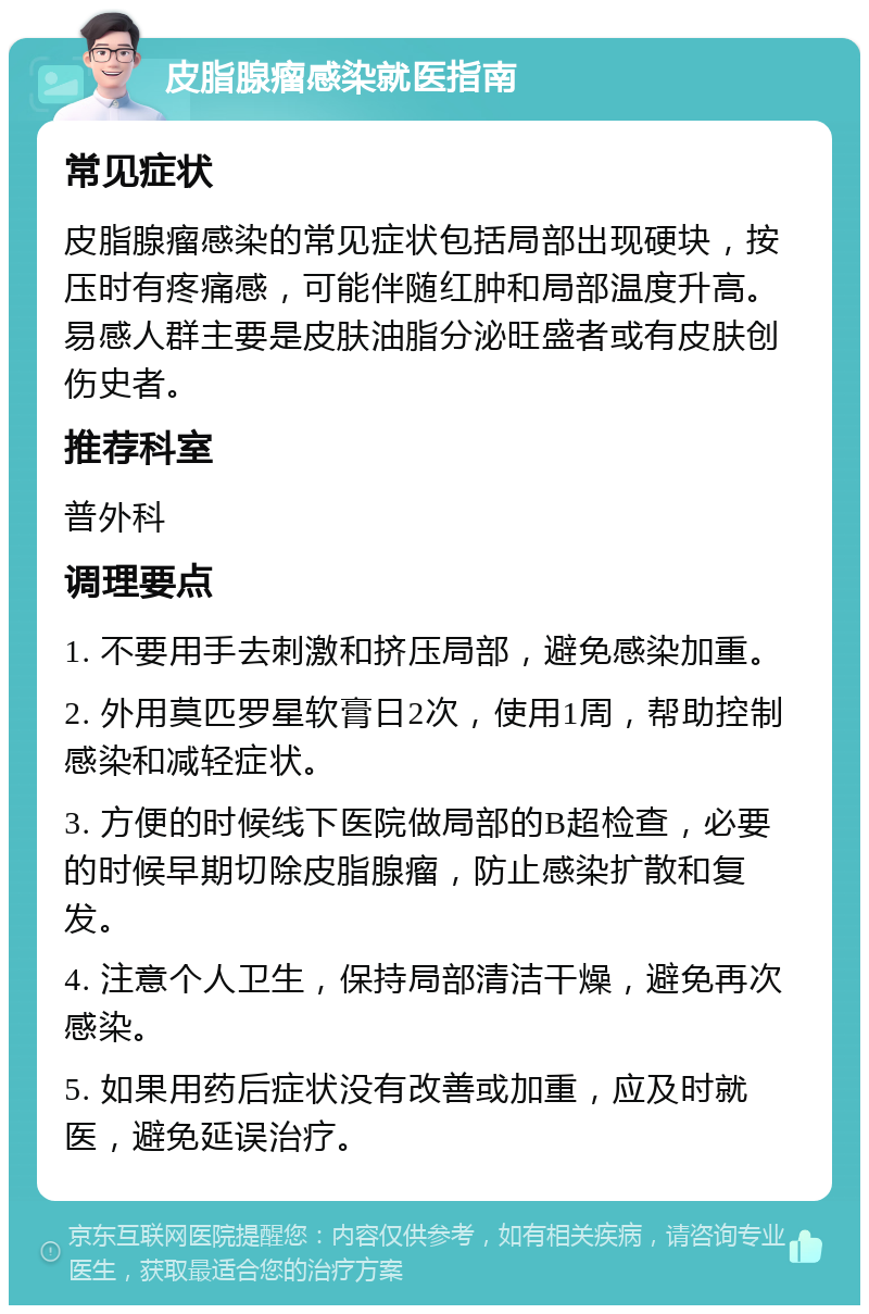 皮脂腺瘤感染就医指南 常见症状 皮脂腺瘤感染的常见症状包括局部出现硬块，按压时有疼痛感，可能伴随红肿和局部温度升高。易感人群主要是皮肤油脂分泌旺盛者或有皮肤创伤史者。 推荐科室 普外科 调理要点 1. 不要用手去刺激和挤压局部，避免感染加重。 2. 外用莫匹罗星软膏日2次，使用1周，帮助控制感染和减轻症状。 3. 方便的时候线下医院做局部的B超检查，必要的时候早期切除皮脂腺瘤，防止感染扩散和复发。 4. 注意个人卫生，保持局部清洁干燥，避免再次感染。 5. 如果用药后症状没有改善或加重，应及时就医，避免延误治疗。