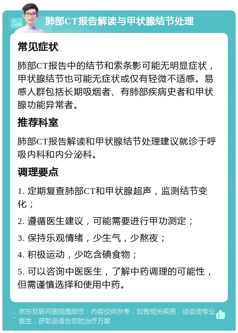 肺部CT报告解读与甲状腺结节处理 常见症状 肺部CT报告中的结节和索条影可能无明显症状，甲状腺结节也可能无症状或仅有轻微不适感。易感人群包括长期吸烟者、有肺部疾病史者和甲状腺功能异常者。 推荐科室 肺部CT报告解读和甲状腺结节处理建议就诊于呼吸内科和内分泌科。 调理要点 1. 定期复查肺部CT和甲状腺超声，监测结节变化； 2. 遵循医生建议，可能需要进行甲功测定； 3. 保持乐观情绪，少生气，少熬夜； 4. 积极运动，少吃含碘食物； 5. 可以咨询中医医生，了解中药调理的可能性，但需谨慎选择和使用中药。