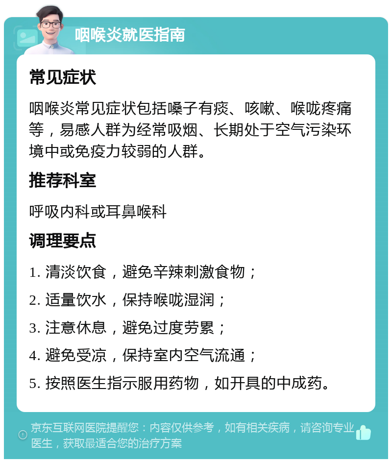 咽喉炎就医指南 常见症状 咽喉炎常见症状包括嗓子有痰、咳嗽、喉咙疼痛等，易感人群为经常吸烟、长期处于空气污染环境中或免疫力较弱的人群。 推荐科室 呼吸内科或耳鼻喉科 调理要点 1. 清淡饮食，避免辛辣刺激食物； 2. 适量饮水，保持喉咙湿润； 3. 注意休息，避免过度劳累； 4. 避免受凉，保持室内空气流通； 5. 按照医生指示服用药物，如开具的中成药。