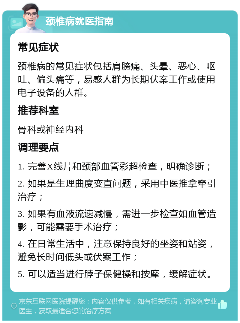 颈椎病就医指南 常见症状 颈椎病的常见症状包括肩膀痛、头晕、恶心、呕吐、偏头痛等，易感人群为长期伏案工作或使用电子设备的人群。 推荐科室 骨科或神经内科 调理要点 1. 完善X线片和颈部血管彩超检查，明确诊断； 2. 如果是生理曲度变直问题，采用中医推拿牵引治疗； 3. 如果有血液流速减慢，需进一步检查如血管造影，可能需要手术治疗； 4. 在日常生活中，注意保持良好的坐姿和站姿，避免长时间低头或伏案工作； 5. 可以适当进行脖子保健操和按摩，缓解症状。