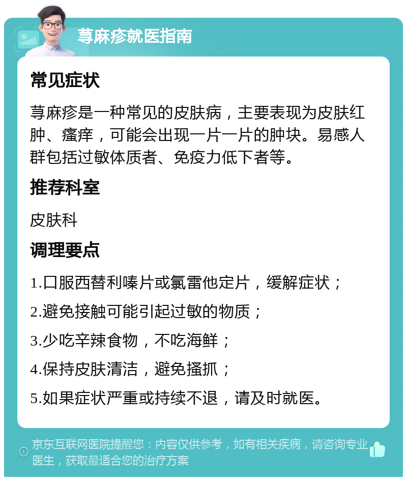 荨麻疹就医指南 常见症状 荨麻疹是一种常见的皮肤病，主要表现为皮肤红肿、瘙痒，可能会出现一片一片的肿块。易感人群包括过敏体质者、免疫力低下者等。 推荐科室 皮肤科 调理要点 1.口服西替利嗪片或氯雷他定片，缓解症状； 2.避免接触可能引起过敏的物质； 3.少吃辛辣食物，不吃海鲜； 4.保持皮肤清洁，避免搔抓； 5.如果症状严重或持续不退，请及时就医。