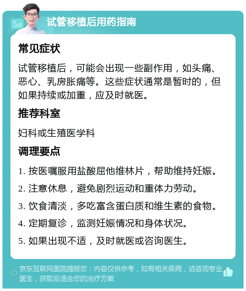 试管移植后用药指南 常见症状 试管移植后，可能会出现一些副作用，如头痛、恶心、乳房胀痛等。这些症状通常是暂时的，但如果持续或加重，应及时就医。 推荐科室 妇科或生殖医学科 调理要点 1. 按医嘱服用盐酸屈他维林片，帮助维持妊娠。 2. 注意休息，避免剧烈运动和重体力劳动。 3. 饮食清淡，多吃富含蛋白质和维生素的食物。 4. 定期复诊，监测妊娠情况和身体状况。 5. 如果出现不适，及时就医或咨询医生。