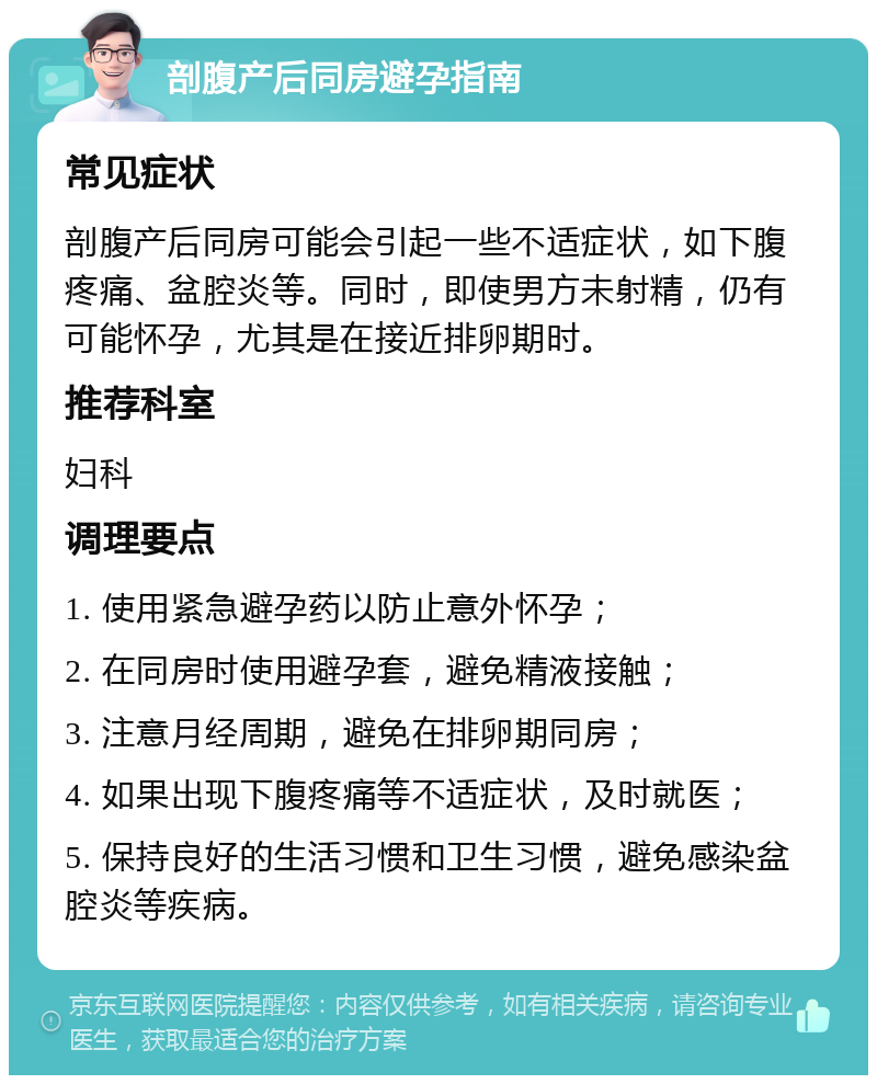 剖腹产后同房避孕指南 常见症状 剖腹产后同房可能会引起一些不适症状，如下腹疼痛、盆腔炎等。同时，即使男方未射精，仍有可能怀孕，尤其是在接近排卵期时。 推荐科室 妇科 调理要点 1. 使用紧急避孕药以防止意外怀孕； 2. 在同房时使用避孕套，避免精液接触； 3. 注意月经周期，避免在排卵期同房； 4. 如果出现下腹疼痛等不适症状，及时就医； 5. 保持良好的生活习惯和卫生习惯，避免感染盆腔炎等疾病。