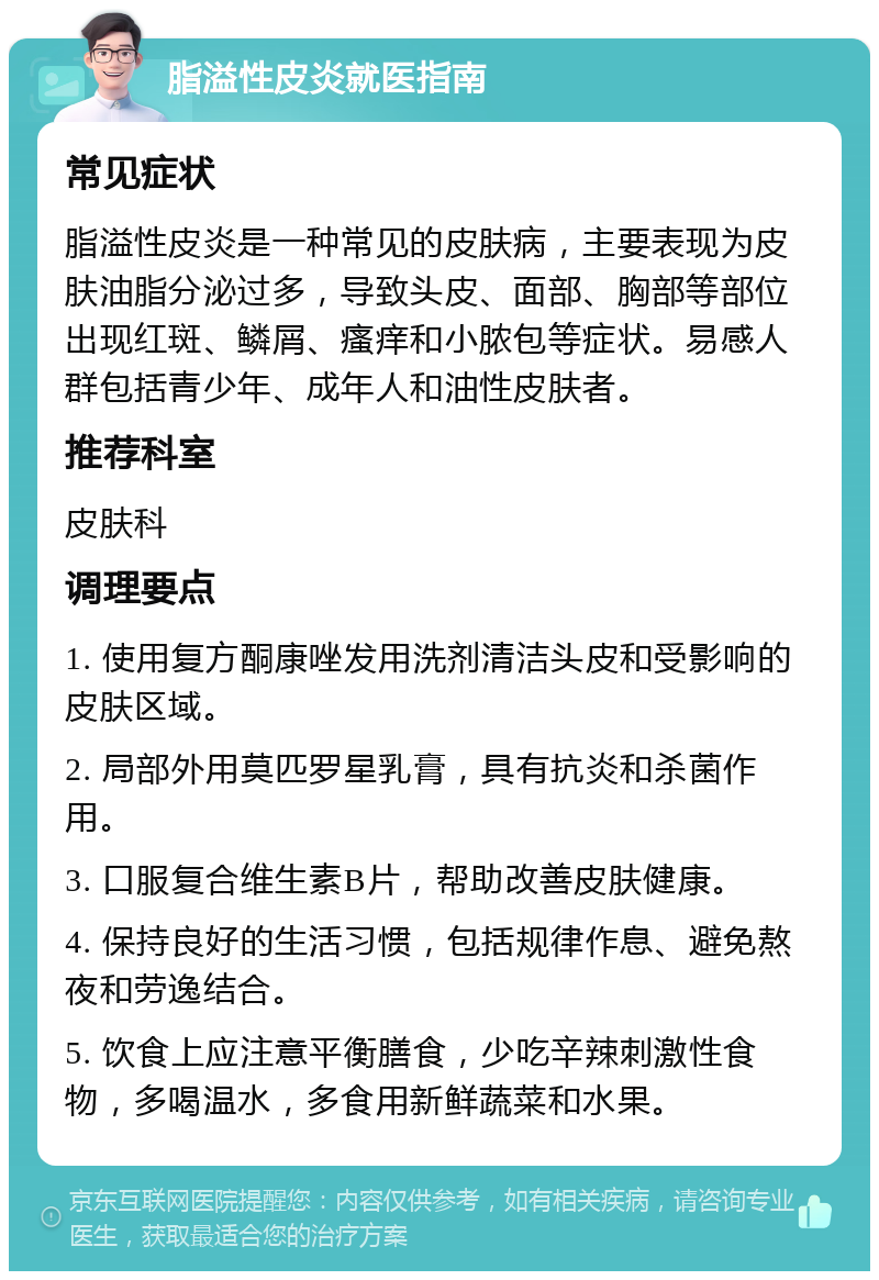 脂溢性皮炎就医指南 常见症状 脂溢性皮炎是一种常见的皮肤病，主要表现为皮肤油脂分泌过多，导致头皮、面部、胸部等部位出现红斑、鳞屑、瘙痒和小脓包等症状。易感人群包括青少年、成年人和油性皮肤者。 推荐科室 皮肤科 调理要点 1. 使用复方酮康唑发用洗剂清洁头皮和受影响的皮肤区域。 2. 局部外用莫匹罗星乳膏，具有抗炎和杀菌作用。 3. 口服复合维生素B片，帮助改善皮肤健康。 4. 保持良好的生活习惯，包括规律作息、避免熬夜和劳逸结合。 5. 饮食上应注意平衡膳食，少吃辛辣刺激性食物，多喝温水，多食用新鲜蔬菜和水果。