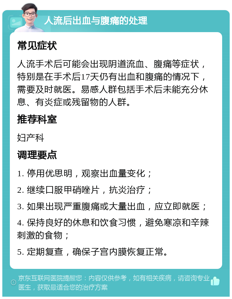 人流后出血与腹痛的处理 常见症状 人流手术后可能会出现阴道流血、腹痛等症状，特别是在手术后17天仍有出血和腹痛的情况下，需要及时就医。易感人群包括手术后未能充分休息、有炎症或残留物的人群。 推荐科室 妇产科 调理要点 1. 停用优思明，观察出血量变化； 2. 继续口服甲硝唑片，抗炎治疗； 3. 如果出现严重腹痛或大量出血，应立即就医； 4. 保持良好的休息和饮食习惯，避免寒凉和辛辣刺激的食物； 5. 定期复查，确保子宫内膜恢复正常。