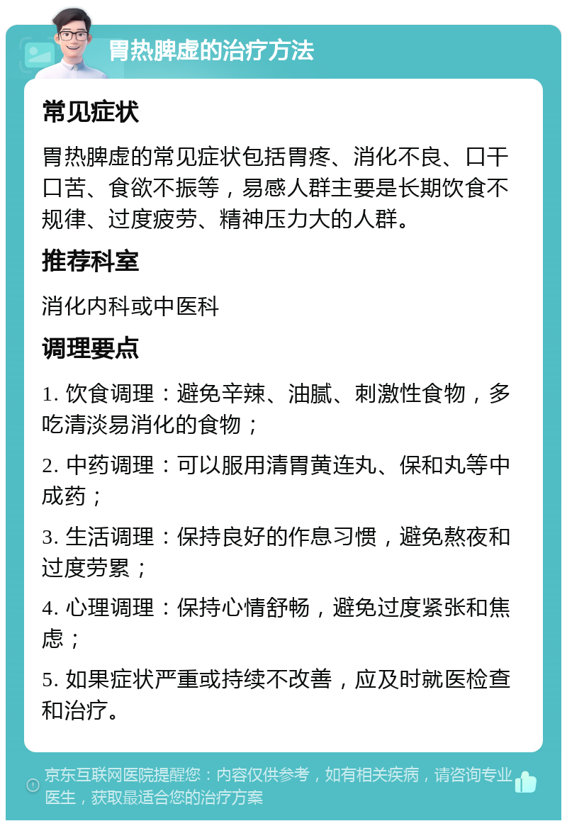 胃热脾虚的治疗方法 常见症状 胃热脾虚的常见症状包括胃疼、消化不良、口干口苦、食欲不振等，易感人群主要是长期饮食不规律、过度疲劳、精神压力大的人群。 推荐科室 消化内科或中医科 调理要点 1. 饮食调理：避免辛辣、油腻、刺激性食物，多吃清淡易消化的食物； 2. 中药调理：可以服用清胃黄连丸、保和丸等中成药； 3. 生活调理：保持良好的作息习惯，避免熬夜和过度劳累； 4. 心理调理：保持心情舒畅，避免过度紧张和焦虑； 5. 如果症状严重或持续不改善，应及时就医检查和治疗。