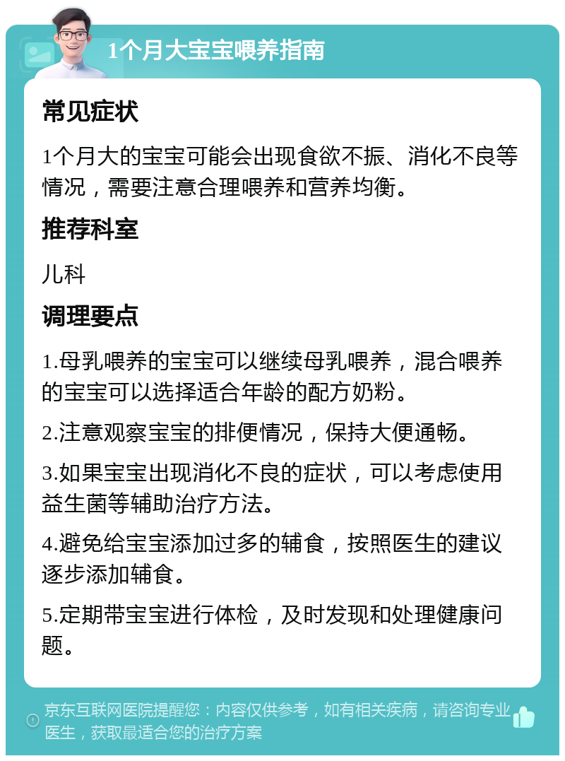 1个月大宝宝喂养指南 常见症状 1个月大的宝宝可能会出现食欲不振、消化不良等情况，需要注意合理喂养和营养均衡。 推荐科室 儿科 调理要点 1.母乳喂养的宝宝可以继续母乳喂养，混合喂养的宝宝可以选择适合年龄的配方奶粉。 2.注意观察宝宝的排便情况，保持大便通畅。 3.如果宝宝出现消化不良的症状，可以考虑使用益生菌等辅助治疗方法。 4.避免给宝宝添加过多的辅食，按照医生的建议逐步添加辅食。 5.定期带宝宝进行体检，及时发现和处理健康问题。