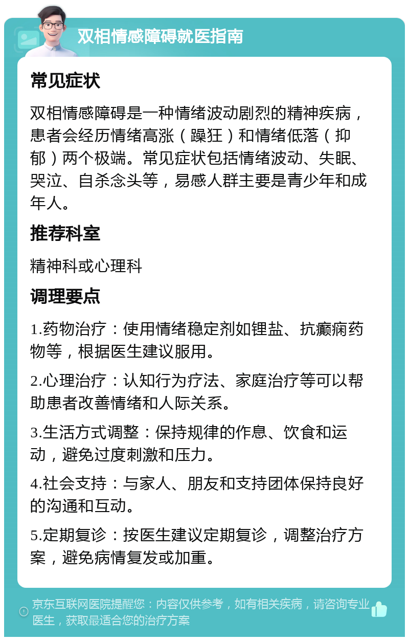 双相情感障碍就医指南 常见症状 双相情感障碍是一种情绪波动剧烈的精神疾病，患者会经历情绪高涨（躁狂）和情绪低落（抑郁）两个极端。常见症状包括情绪波动、失眠、哭泣、自杀念头等，易感人群主要是青少年和成年人。 推荐科室 精神科或心理科 调理要点 1.药物治疗：使用情绪稳定剂如锂盐、抗癫痫药物等，根据医生建议服用。 2.心理治疗：认知行为疗法、家庭治疗等可以帮助患者改善情绪和人际关系。 3.生活方式调整：保持规律的作息、饮食和运动，避免过度刺激和压力。 4.社会支持：与家人、朋友和支持团体保持良好的沟通和互动。 5.定期复诊：按医生建议定期复诊，调整治疗方案，避免病情复发或加重。