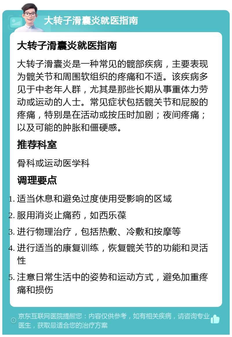 大转子滑囊炎就医指南 大转子滑囊炎就医指南 大转子滑囊炎是一种常见的髋部疾病，主要表现为髋关节和周围软组织的疼痛和不适。该疾病多见于中老年人群，尤其是那些长期从事重体力劳动或运动的人士。常见症状包括髋关节和屁股的疼痛，特别是在活动或按压时加剧；夜间疼痛；以及可能的肿胀和僵硬感。 推荐科室 骨科或运动医学科 调理要点 适当休息和避免过度使用受影响的区域 服用消炎止痛药，如西乐葆 进行物理治疗，包括热敷、冷敷和按摩等 进行适当的康复训练，恢复髋关节的功能和灵活性 注意日常生活中的姿势和运动方式，避免加重疼痛和损伤