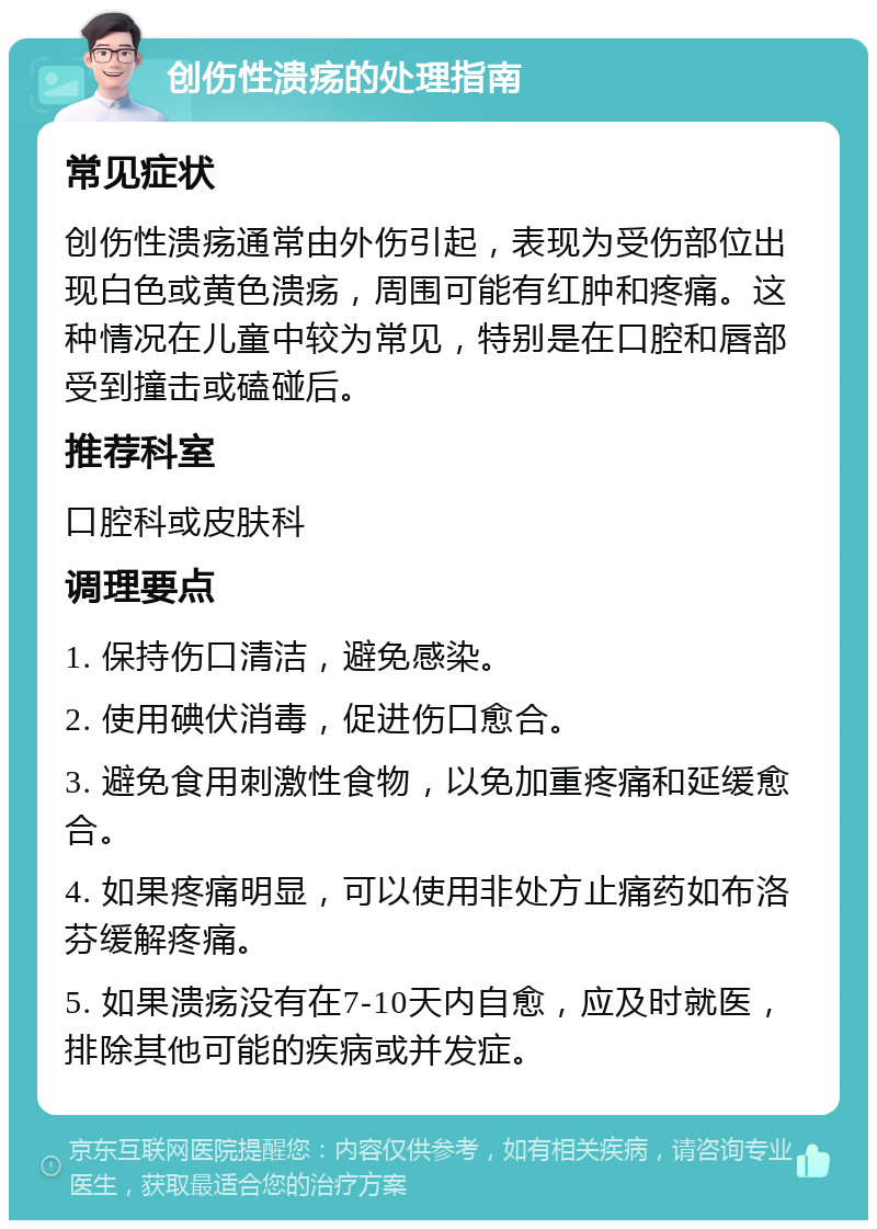 创伤性溃疡的处理指南 常见症状 创伤性溃疡通常由外伤引起，表现为受伤部位出现白色或黄色溃疡，周围可能有红肿和疼痛。这种情况在儿童中较为常见，特别是在口腔和唇部受到撞击或磕碰后。 推荐科室 口腔科或皮肤科 调理要点 1. 保持伤口清洁，避免感染。 2. 使用碘伏消毒，促进伤口愈合。 3. 避免食用刺激性食物，以免加重疼痛和延缓愈合。 4. 如果疼痛明显，可以使用非处方止痛药如布洛芬缓解疼痛。 5. 如果溃疡没有在7-10天内自愈，应及时就医，排除其他可能的疾病或并发症。