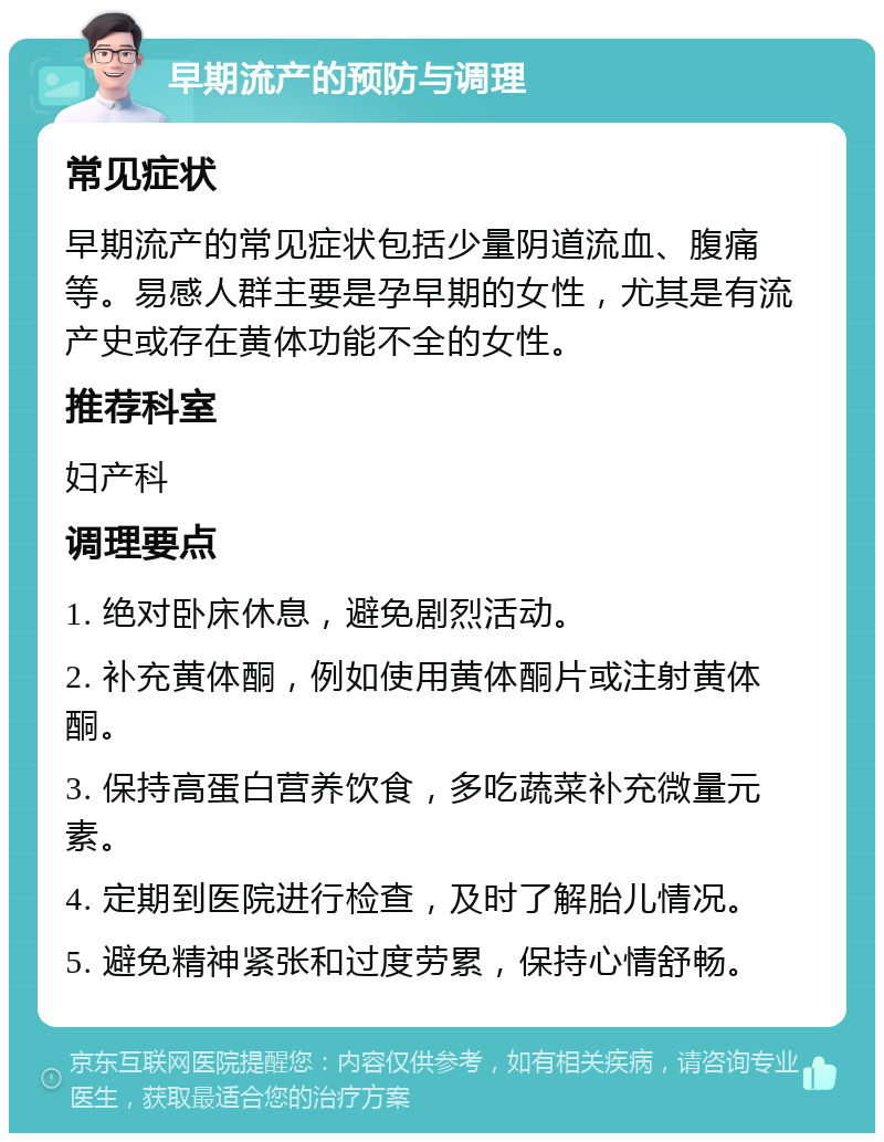 早期流产的预防与调理 常见症状 早期流产的常见症状包括少量阴道流血、腹痛等。易感人群主要是孕早期的女性，尤其是有流产史或存在黄体功能不全的女性。 推荐科室 妇产科 调理要点 1. 绝对卧床休息，避免剧烈活动。 2. 补充黄体酮，例如使用黄体酮片或注射黄体酮。 3. 保持高蛋白营养饮食，多吃蔬菜补充微量元素。 4. 定期到医院进行检查，及时了解胎儿情况。 5. 避免精神紧张和过度劳累，保持心情舒畅。