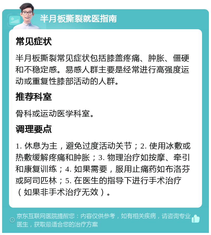 半月板撕裂就医指南 常见症状 半月板撕裂常见症状包括膝盖疼痛、肿胀、僵硬和不稳定感。易感人群主要是经常进行高强度运动或重复性膝部活动的人群。 推荐科室 骨科或运动医学科室。 调理要点 1. 休息为主，避免过度活动关节；2. 使用冰敷或热敷缓解疼痛和肿胀；3. 物理治疗如按摩、牵引和康复训练；4. 如果需要，服用止痛药如布洛芬或阿司匹林；5. 在医生的指导下进行手术治疗（如果非手术治疗无效）。