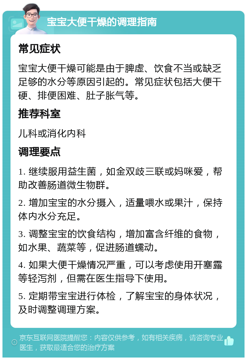 宝宝大便干燥的调理指南 常见症状 宝宝大便干燥可能是由于脾虚、饮食不当或缺乏足够的水分等原因引起的。常见症状包括大便干硬、排便困难、肚子胀气等。 推荐科室 儿科或消化内科 调理要点 1. 继续服用益生菌，如金双歧三联或妈咪爱，帮助改善肠道微生物群。 2. 增加宝宝的水分摄入，适量喂水或果汁，保持体内水分充足。 3. 调整宝宝的饮食结构，增加富含纤维的食物，如水果、蔬菜等，促进肠道蠕动。 4. 如果大便干燥情况严重，可以考虑使用开塞露等轻泻剂，但需在医生指导下使用。 5. 定期带宝宝进行体检，了解宝宝的身体状况，及时调整调理方案。