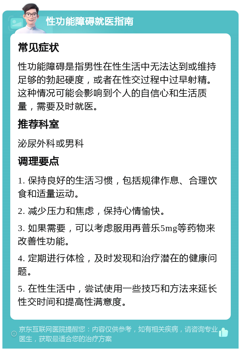 性功能障碍就医指南 常见症状 性功能障碍是指男性在性生活中无法达到或维持足够的勃起硬度，或者在性交过程中过早射精。这种情况可能会影响到个人的自信心和生活质量，需要及时就医。 推荐科室 泌尿外科或男科 调理要点 1. 保持良好的生活习惯，包括规律作息、合理饮食和适量运动。 2. 减少压力和焦虑，保持心情愉快。 3. 如果需要，可以考虑服用再普乐5mg等药物来改善性功能。 4. 定期进行体检，及时发现和治疗潜在的健康问题。 5. 在性生活中，尝试使用一些技巧和方法来延长性交时间和提高性满意度。