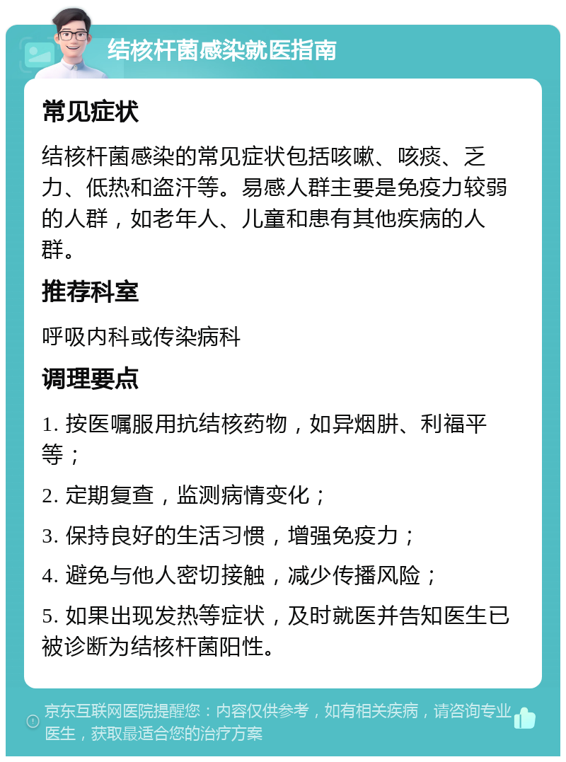 结核杆菌感染就医指南 常见症状 结核杆菌感染的常见症状包括咳嗽、咳痰、乏力、低热和盗汗等。易感人群主要是免疫力较弱的人群，如老年人、儿童和患有其他疾病的人群。 推荐科室 呼吸内科或传染病科 调理要点 1. 按医嘱服用抗结核药物，如异烟肼、利福平等； 2. 定期复查，监测病情变化； 3. 保持良好的生活习惯，增强免疫力； 4. 避免与他人密切接触，减少传播风险； 5. 如果出现发热等症状，及时就医并告知医生已被诊断为结核杆菌阳性。